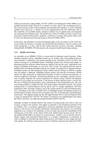 4                                                                                 1 INTRODUCTION


models and automatic coding [SM01, CFG+05, LK08] in its background. Within MBD, an ex-
ecutable functional model of the ECU is created at an early stage in the development process.
The model consists usually of block diagrams and extended state machines. It can be simulated
together with a plant (e.g., a vehicle) so as to be implemented on the ECU afterwards. Due to
the availability of executable models, analytical methods can be applied early and integrated
into subsequent development steps. The models form a basis for further activities, such as code
generation, model transformations, validation, verification, or testing. The positive effects such
as early error detection and early bug fixing are obvious [CFB04, SG07].

In this thesis, the principles of system development apply to the test system as well. If the dis-
cussion about the relevance of models and model-based development is true for software and
system production, it is also valid for their quality-assurance activities, obviously, including
testing [Dai06, ISTQB06]. With this practice, the concept of model-based testing emerges.

1.1.3   Quality and Testing

An embedded system [BBK98, LV04] is a system built for dedicated control functions. Unlike
standard computer systems, embedded systems do not usually come with peripheral devices,
since hardware is minimized to the greatest possible extent. Embedded software [LV04] is the
software running on an embedded system. Embedded systems have become increasingly so-
phisticated and their software content has grown rapidly in the last few years. Applications now
consist of hundreds of thousands, or even more, lines of code. The requirements that must be
fulfilled while developing embedded software are complex in comparison to standard software.
Embedded systems are often produced in large volumes and the software is difficult to update
once the product is deployed. Embedded systems interact with real-life environment. Hybrid
aspects are often expressed via mathematical formulas. In terms of software development, in-
creased complexity of products, shortened development cycles, and higher customer expecta-
tions of quality implicate the extreme importance of software testing. Software development
activities in every phase are error prone, so the process of defect detection plays a crucial role.
The cost of finding and fixing defects grows exponentially in the development cycle. The soft-
ware testing problem is complex because of the large number of possible scenarios. The typical
testing process is a human-intensive activity and as such it is usually unproductive and often
inadequately done. Nowadays, testing is one of the weakest points of current development prac-
tices. According to the study in [Enc03] 50% of embedded systems development projects are
months behind schedule and only 44% of designs meet 20% of functionality and performance
expectations. This happens despite the fact that approximately 50% of total development effort
is spent on testing [Enc03, Hel+05]. The impact of research on test methodologies that reduce
this effort is therefore very high and strongly desirable [ART05, Hel+05].

Although, a number of valuable efforts in the context of testing already exist, there is still a lot
of space to improve the situation. This applies in particular to the automation potential of the
test methods. Also, a systematic, appropriately structured, repeatable, and consistent test speci-
fication is still an aim to be reached. Furthermore, both abstract and concrete views should be
supported so as to improve the readability, on the one hand, and assure the executability of the
resulting test, on the other. In the context of this work, further factors become crucial. The test-
ing method should address all aspects of a tested system – whether a mix of discrete and con-
tinuous signals, time-constrained functionality, or a complex configuration is considered. In
order to establish a controlled and stable testing process with respect to time, budget and soft-
ware quality, the software testing process must be modeled, measured and analyzed [LV04].
 