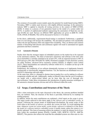 1 INTRODUCTION                                                                                    5


The existence of executable system models opens the potential for model-based testing (MBT).
Nowadays, MBT is widely used; however, with slightly different meanings. In the automotive
industry MBT is applied to describe all testing activities in the context of MBD [CFS04,
LK08]. It relates to a process of test generation based on the model of a system under test
(SUT). A number of sophisticated methods representing the automation of black-box test de-
sign [UL06] are used. Surveys on different MBT approaches are given in [BJK+05, Utt05,
UL06, UPL06, D-Mint08]. This will be discussed in Section 2.3.4 in detail.

In this thesis, additionally, requirements-based testing is considered. Furthermore, a graphical
form of a test design will increase the readability. The provided test patterns will considerably
reduce the test specifications effort and support their reusability. Then, an abstract and common
manner of describing both discrete and continuous signals will result in automated test signals
generation and their evaluation.

1.1.4   Automotive Domain

Studies show that the strongest impact of embedded systems on the market has to be expected
in the automotive industry. The share of innovative electronics and software in the total value
of an automobile is currently estimated to be at least 25%, with an expected increase to 40% in
2010 and up to 50% after 2010 [Hel+05, SZ06]. Prominent examples of such electronic systems
are safety facilities, advanced driver assistance systems (ADAS), or adaptive cruise control
(ACC). These functionalities are realized by software within ECUs. A modern car has up to 80
ECUs [BBK98, SZ06].
Furthermore, the complexity of car software dramatically increases as it implements formerly
mechanically or electronically integrated functions. Yet, the functions are distributed over sev-
eral ECUs interacting with each other.
At the same time, there is a demand to shorten time-to-market for a car by making its software
components reliable and safe. Additionally, studies in [Dess01] show that the cost of recalling a
car model with a safety-critical failure can be more than the cost of thorough test-
ing/verification. Under these circumstances the introduction of quality-assurance techniques in
the automotive domain becomes obvious and will be followed within this work.


1.2 Scope, Contributions and Structure of the Thesis

After a short motivation on the topic discussed in this thesis, the concrete problems handled
here, are outlined. Then, the structure of the thesis is provided, followed by its roadmap for
reading purposes.
In addition, before the main contributions are explained, a brief report on the scope is given.
The major results achieved in this thesis apply to the software part of embedded systems, in
general. Following the current trends of model-based development, the actual scope of this
work refers to the models of software, on which, the systems are built. To avoid repeating this
term, whenever system (or system model, system design, software) is referred to in the thesis,
the model of a software-intensive embedded system is usually meant, unless the context is ex-
plicitly indicated. This form of reasoning reflects the tendency to study the abstract level of sys-
tems within the considered domain [Pre03b, Con04b, Utt05, BFM+05, CFG+05, AKR+06,
BDG07]. This practice also reflects the trend that the embedded systems are often seen in a ho-
 