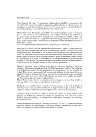 1 INTRODUCTION                                                                                  7


Next, Chapter 2 (cf. Figure 1.1) includes the backgrounds on embedded systems, control the-
ory, ML/SL/SF environment, and test engineering. Additionally, the test dimensions are ex-
tracted so as to guide the general aims of this work. The emphasis is put on functional, abstract,
executable, and reactive tests at the Model-in-the-Loop (MiL) level.

Chapter 3 introduces the related work on MBT with respect to embedded systems. For that pur-
pose an MBT taxonomy is provided. Herewith, a link to the first challenge is done. The roles of
the system model and test model are analyzed. Also, common language for both of them is ap-
plied. The discussion results in a shape of the test methodology proposed in this thesis. It is
called Model-in-the-Loop for Embedded System Test (abbreviated as MiLEST) and realized as
an ML/SL/SF library.
All of the chapters named so far constitute the first general part of the thesis.

The second part relates to the test approach developed herewith. Chapter 4 characterizes a new
means for signal description by application of signal features. By that, it relates to the second
challenge answering the question of how to handle continuous and discrete signals simultane-
ously. The algorithms for signal-feature generation and evaluation are presented. They are used
along a nested architecture for the resulting test system, which is described in Chapter 5 in de-
tail. Additionally, an overview of the proposed test development process and its automation is
provided. A discussion on test patterns is given so as to support a fast and efficient reusability
of the created test specifications. By that, the third challenge is addressed.

Chapter 5 utilizes the results of Chapter 4 and addresses the further questions of the second
challenge. Different abstraction levels of the MiLEST test system are outlined. The test harness
level including the patterns for test specification, test data generator, and test control is de-
scribed. Then, the test requirements level, test case, and validation function levels follow sub-
sequently. Based on that, algorithms for an automatic test stimuli generation are investigated.
This relates again to the third challenge. The obtained test models can be used for both validat-
ing the system models and testing its implementation.
Chapter 5 also includes the first considerations on the integration level tests. Here, benefits of
applying different views on the test specification are discussed.

Finally, the last part of this thesis reveals the practical substance of the work. In Chapter 6,
three case studies are discussed to validate each of the presented concepts in practice. The ex-
amples are related to the functionality of an adaptive cruise control utilized in a vehicle.

Afterwards, they are evaluated in Chapter 7, which deals with the test quality metrics for the
proposed test methodology, obtained test designs, and generated test cases. This piece of work
relates to the fourth challenge. The concepts of test completeness, consistency, and correctness
are handled herewith.

Chapter 8 completes this work with a summary and outlook. The MiLEST capabilities and limi-
tations are reviewed, the general trends of the quality assurance for embedded systems are re-
called and influences of the contributions of this thesis are outlined.
 