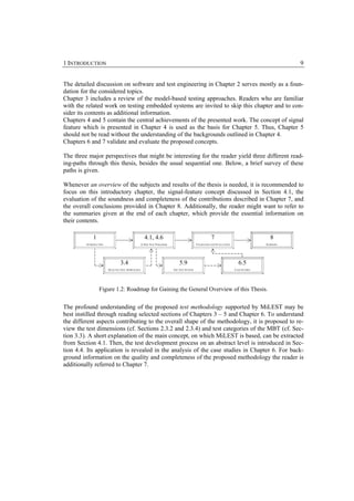 1 INTRODUCTION                                                                                                                                  9


The detailed discussion on software and test engineering in Chapter 2 serves mostly as a foun-
dation for the considered topics.
Chapter 3 includes a review of the model-based testing approaches. Readers who are familiar
with the related work on testing embedded systems are invited to skip this chapter and to con-
sider its contents as additional information.
Chapters 4 and 5 contain the central achievements of the presented work. The concept of signal
feature which is presented in Chapter 4 is used as the basis for Chapter 5. Thus, Chapter 5
should not be read without the understanding of the backgrounds outlined in Chapter 4.
Chapters 6 and 7 validate and evaluate the proposed concepts.

The three major perspectives that might be interesting for the reader yield three different read-
ing-paths through this thesis, besides the usual sequential one. Below, a brief survey of these
paths is given.

Whenever an overview of the subjects and results of the thesis is needed, it is recommended to
focus on this introductory chapter, the signal-feature concept discussed in Section 4.1, the
evaluation of the soundness and completeness of the contributions described in Chapter 7, and
the overall conclusions provided in Chapter 8. Additionally, the reader might want to refer to
the summaries given at the end of each chapter, which provide the essential information on
their contents.

             1
         Button
                                                     4.1, 4.6
                                                      Button
                                                                                                      7
                                                                                                  Button
                                                                                                                                        8
                                                                                                                                      Button
         INTRODUCTION                              A NEW TEST PARADIGM                     VALIDATION AND EVALUATION                  SUMMARY




                                 3.4
                              Button
                                                                             5.9
                                                                           Button
                                                                                                                         6.5
                                                                                                                       Button
                        SELECTED TEST APPROACHES                         THE TEST SYSTEM                               CASE STUDIES




                  Figure 1.2: Roadmap for Gaining the General Overview of this Thesis.


The profound understanding of the proposed test methodology supported by MiLEST may be
best instilled through reading selected sections of Chapters 3 – 5 and Chapter 6. To understand
the different aspects contributing to the overall shape of the methodology, it is proposed to re-
view the test dimensions (cf. Sections 2.3.2 and 2.3.4) and test categories of the MBT (cf. Sec-
tion 3.3). A short explanation of the main concept, on which MiLEST is based, can be extracted
from Section 4.1. Then, the test development process on an abstract level is introduced in Sec-
tion 4.4. Its application is revealed in the analysis of the case studies in Chapter 6. For back-
ground information on the quality and completeness of the proposed methodology the reader is
additionally referred to Chapter 7.
 