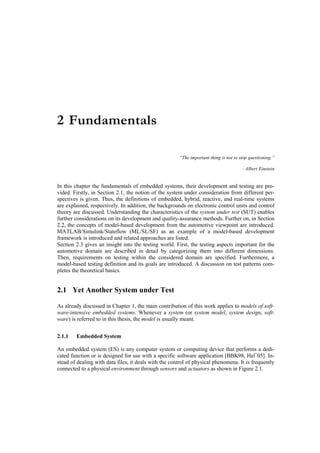 2 Fundamentals

                                                       “The important thing is not to stop questioning.”

                                                                                       - Albert Einstein


In this chapter the fundamentals of embedded systems, their development and testing are pro-
vided. Firstly, in Section 2.1, the notion of the system under consideration from different per-
spectives is given. Thus, the definitions of embedded, hybrid, reactive, and real-time systems
are explained, respectively. In addition, the backgrounds on electronic control units and control
theory are discussed. Understanding the characteristics of the system under test (SUT) enables
further considerations on its development and quality-assurance methods. Further on, in Section
2.2, the concepts of model-based development from the automotive viewpoint are introduced.
MATLAB/Simulink/Stateflow (ML/SL/SF) as an example of a model-based development
framework is introduced and related approaches are listed.
Section 2.3 gives an insight into the testing world. First, the testing aspects important for the
automotive domain are described in detail by categorizing them into different dimensions.
Then, requirements on testing within the considered domain are specified. Furthermore, a
model-based testing definition and its goals are introduced. A discussion on test patterns com-
pletes the theoretical basics.


2.1 Yet Another System under Test

As already discussed in Chapter 1, the main contribution of this work applies to models of soft-
ware-intensive embedded systems. Whenever a system (or system model, system design, soft-
ware) is referred to in this thesis, the model is usually meant.


2.1.1   Embedded System

An embedded system (ES) is any computer system or computing device that performs a dedi-
cated function or is designed for use with a specific software application [BBK98, Hel+05]. In-
stead of dealing with data files, it deals with the control of physical phenomena. It is frequently
connected to a physical environment through sensors and actuators as shown in Figure 2.1.
 