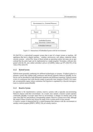 12                                                                           2 FUNDAMENTALS



                              Environment (i.e., External Process)




                               Sensor                    Actuator




                                        Embedded System
                                 (e.g., Electronic Control Unit)
                                      Embedded Software


               Figure 2.1: Interactions of Embedded System with the Environment.


ES [Hel+05] is a specialized computer system that is part of a larger system or machine. All
appliances that have a digital interface – watches, microwaves, cars, planes, industrial robots,
security systems – utilize ESs. Some of them include an operating system, but many are so spe-
cialized that the entire logic can be implemented as a single program. Nowadays, software inte-
grated with the ES, also called embedded software [Con04b], makes up 85% [Hel+05] of the
value of the entire ES.


2.1.2   Hybrid System

Hybrid means generally combining two different technologies or systems. A hybrid system is a
dynamic system that exhibits both continuous and discrete dynamic behavior [Hen00]. Its be-
havior can be described by both differential equations and difference equations. Hybrid systems
evolve in continuous time with discrete jumps at particular time instances [Tiw02]. For exam-
ple, an automobile engine whose continuous fuel injection is regulated by a discrete microproc-
essor is a hybrid system [Hen00].


2.1.3   Reactive System

In opposite to the transformative systems, reactive systems with a typically non-terminating
behavior interact with their environment. As a result, once started, a reactive system operates
continually [Krü00]. It accepts input from its environment, it changes its internal state at the
same time [Hel+05] and produces corresponding outputs. Reactive systems never halt, although
the output of these systems may always be empty from a certain point in time onward.
A reactive system is characterized by a control program that interacts with the environment or
another control program [MW91, HP85]. ESs are usually reactive.
 