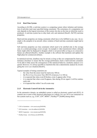 2 FUNDAMENTALS                                                                                  13


2.1.4      Real-Time System

According to [LL90], a real-time system is a computing system where initiation and termina-
tion of activities must meet specified timing constraints. The correctness of a computation not
only depends on the logical correctness of the system, but also on the time at which the result is
produced. A real-time system has to obey hard, soft, and statistical [Dess01, Hel+05] real-time
properties.

Hard real-time properties are timing constraints which have to be fulfilled in any case. An ex-
ample is the autopilot of an aircraft, where violation of hard real-time constraints might lead to
a crash.

Soft real-time properties are time constraints which need to be satisfied only in the average
case, to a certain percentage, or fast enough. An example is video transmission where a delayed
frame might either be displayed or dropped, which is not perceivable as long as no consecutive
frames are affected [Dess01]. Another example is the software that maintains and updates the
flight plans for commercial airliners.

In statistical real time, deadlines may be missed, as long as they are compensated by faster per-
formance elsewhere to ensure that the average performance meets a hard real-time constraint.
To be able to fully assess the consequences of the statistical behavior, stochastic analysis is re-
quired. However, it is always possible to transform this into a deterministic analysis by investi-
gating the worst case situation [Dess01].

Typical examples of timing constraints are:
   − the value from the sensor must be read every 100 ms
   − the Worst-Case Execution Time (WCET) of process A is 160 ms
   − it is expected that when event B finishes, event A appears after 10 ms
   − it is expected that when event B appears, then during 20 ms signal A will be continu-
        ously sent
   − it is expected that within 5 ms all events stop


2.1.5      Electronic Control Unit in the Automotive

In the automotive domain, an embedded system is called an electronic control unit (ECU). It
controls one or more of the electrical subsystems in a vehicle. In a car, ECUs are connected via
bus systems such as, e.g., CAN 3, LIN 4, MOST 5, FlexRay™ 6 [Sch06] among others.




3
    CAN in Automation – www.can-cia.org [04/04/08].
4
    LIN Consortium – www.lin-subbus.de [04/04/08].
5
    MOST Cooperation – www.mostnet.org [04/04/08].
6
    FlexRay Group – www.flexray.com [04/04/08].
 