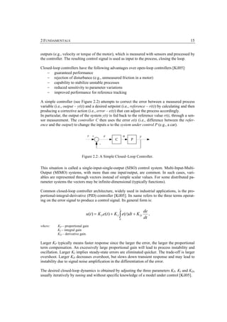 2 FUNDAMENTALS                                                                                     15


outputs (e.g., velocity or torque of the motor), which is measured with sensors and processed by
the controller. The resulting control signal is used as input to the process, closing the loop.

Closed-loop controllers have the following advantages over open-loop controllers [Kil05]:
    − guaranteed performance
    − rejection of disturbance (e.g., unmeasured friction in a motor)
    − capability to stabilize unstable processes
    − reduced sensitivity to parameter variations
    − improved performance for reference tracking

A simple controller (see Figure 2.2) attempts to correct the error between a measured process
variable (i.e., output – y(t)) and a desired setpoint (i.e., reference – r(t)) by calculating and then
producing a corrective action (i.e., error – e(t)) that can adjust the process accordingly.
In particular, the output of the system y(t) is fed back to the reference value r(t), through a sen-
sor measurement. The controller C then uses the error e(t) (i.e., difference between the refer-
ence and the output) to change the inputs u to the system under control P (e.g., a car).

                                r +         e               u        y
                                                    C           P
                                        -


                            Figure 2.2: A Simple Closed–Loop Controller.


This situation is called a single-input-single-output (SISO) control system. Multi-Input-Multi-
Output (MIMO) systems, with more than one input/output, are common. In such cases, vari-
ables are represented through vectors instead of simple scalar values. For some distributed pa-
rameter systems the vectors may be infinite-dimensional (typically functions).

Common closed-loop controller architecture, widely used in industrial applications, is the pro-
portional-integral-derivative (PID) controller [Kil05]. Its name refers to the three terms operat-
ing on the error signal to produce a control signal. Its general form is:

                                                        t
                                                                          de
                               u (t ) = K P e(t ) + K I ∫ e(t )dt + K D      ,
                                                        0
                                                                          dt
where:     KP – proportional gain
           KI – integral gain
           KD – derivative gain.

Larger KP typically means faster response since the larger the error, the larger the proportional
term compensation. An excessively large proportional gain will lead to process instability and
oscillation. Larger KI implies steady-state errors are eliminated quicker. The trade-off is larger
overshoot. Larger KD decreases overshoot, but slows down transient response and may lead to
instability due to signal noise amplification in the differentiation of the error.

The desired closed-loop dynamics is obtained by adjusting the three parameters KP, KI and KD,
usually iteratively by tuning and without specific knowledge of a model under control [Kil05].
 