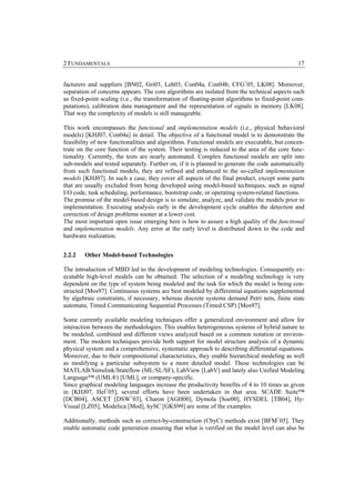 2 FUNDAMENTALS                                                                                17


facturers and suppliers [BN02, Gri03, Leh03, Con04a, Con04b, CFG+05, LK08]. Moreover,
separation of concerns appears. The core algorithms are isolated from the technical aspects such
as fixed-point scaling (i.e., the transformation of floating-point algorithms to fixed-point com-
putations), calibration data management and the representation of signals in memory [LK08].
That way the complexity of models is still manageable.

This work encompasses the functional and implementation models (i.e., physical behavioral
models) [KHJ07, Con04a] in detail. The objective of a functional model is to demonstrate the
feasibility of new functionalities and algorithms. Functional models are executable, but concen-
trate on the core function of the system. Their testing is reduced to the area of the core func-
tionality. Currently, the tests are nearly automated. Complex functional models are split into
sub-models and tested separately. Further on, if it is planned to generate the code automatically
from such functional models, they are refined and enhanced to the so-called implementation
models [KHJ07]. In such a case, they cover all aspects of the final product, except some parts
that are usually excluded from being developed using model-based techniques, such as signal
I/O code, task scheduling, performance, bootstrap code, or operating system-related functions.
The promise of the model-based design is to simulate, analyze, and validate the models prior to
implementation. Executing analysis early in the development cycle enables the detection and
correction of design problems sooner at a lower cost.
The most important open issue emerging here is how to assure a high quality of the functional
and implementation models. Any error at the early level is distributed down to the code and
hardware realization.


2.2.2   Other Model-based Technologies

The introduction of MBD led to the development of modeling technologies. Consequently ex-
ecutable high-level models can be obtained. The selection of a modeling technology is very
dependent on the type of system being modeled and the task for which the model is being con-
structed [Mos97]. Continuous systems are best modeled by differential equations supplemented
by algebraic constraints, if necessary, whereas discrete systems demand Petri nets, finite state
automata, Timed Communicating Sequential Processes (Timed CSP) [Mos97].

Some currently available modeling techniques offer a generalized environment and allow for
interaction between the methodologies. This enables heterogeneous systems of hybrid nature to
be modeled, combined and different views analyzed based on a common notation or environ-
ment. The modern techniques provide both support for model structure analysis of a dynamic
physical system and a comprehensive, systematic approach to describing differential equations.
Moreover, due to their compositional characteristics, they enable hierarchical modeling as well
as modifying a particular subsystem to a more detailed model. These technologies can be
MATLAB/Simulink/Stateflow (ML/SL/SF), LabView [LabV] and lately also Unified Modeling
Language™ (UML®) [UML], or company-specific.
Since graphical modeling languages increase the productivity benefits of 4 to 10 times as given
in [KHJ07, Hel+05], several efforts have been undertaken in that area. SCADE Suite™
[DCB04], ASCET [DSW+03], Charon [AGH00], Dymola [Soe00], HYSDEL [TB04], Hy-
Visual [LZ05], Modelica [Mod], hySC [GKS99] are some of the examples.

Additionally, methods such as correct-by-construction (CbyC) methods exist [BFM+05]. They
enable automatic code generation ensuring that what is verified on the model level can also be
 