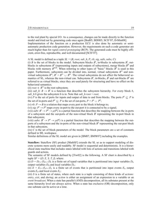 2 FUNDAMENTALS                                                                                   19


to the real plant by special I/O. As a consequence, changes can be made directly to the function
model and tried out by generating code once again [Bod05, BDH05, SCD+07, D-Mint08].
Implementation of the function on a production ECU is also done by automatic or semi-
automatic production code generation. However, the requirements on such a code generator are
much higher than for rapid control prototyping (RCP). The generated code must be highly effi-
cient, error-free, reproducible, and well documented [SCD+07].

A SL model is defined as a tuple SL = (B, root, sub_h, P, rlt, sig, subi, subo, C):
(i) B is the set of blocks in the model. Subsystem blocks Bs, in-blocks in subsystems Bi, out-
blocks in subsystems Bo (representing inputs and outputs of subsystems), merge blocks Bm and
blocks with memory Bmem. When referring to other types of ”basic” blocks Bb is used in this
paper. Furthermore, subsystem can be divided into, normal, virtual subsystems Bvs and non-
virtual subsystems Bns, Bs = Bvs ∪ Bns. The virtual subsystems do not affect the behavioral se-
mantics of SL, whereas the non-virtual can. Subsystems Bs, in-blocks, Bi and out-blocks Bo are
referred to as virtual blocks, since they are used purely for structuring and have no effect on the
behavioral semantics;
(ii) root ∈ Bvs is the root subsystem;
(iii) sub_h: B → Bs is a function that describes the subsystem hierarchy. For every block b,
sub_h.b gives the subsystem b is in. Note that sub_h.root = root;
(iv) P is the set of ports for inputs and output of data to and from blocks. The ports Pi ⊆ P is
the set of in-ports and Po ⊆ P is the set of out-ports, P = Pi ∪ Po;
(v) rlt: P → B is a relation that maps every port to the block it belongs to;
(vi) sig: Pi → Po maps every in-port to the out-port it is connected to by a signal;
(vii) subi: Bs → Po → ρ(Pi) is a partial function that describes the mapping between the in-ports
of a subsystem and the out-ports of the non-virtual block Bi representing the in-port block in
that subsystem;
(viii) subo: Bs → Po → ρ(Pi) is a partial function that describes the mapping between the out-
ports of a subsystem and the in-ports of the non-virtual block Bo representing the out-port block
in that subsystem;
(ix) C is the set of block parameters of the model. The block parameters are a set of constants
defined in ML workspace.
Similar definitions of the SL model are given in [BM07, BMW07] including the examples.

Stateflow: Stateflow (SF) product [MathSF] extends the SL so as to support modeling of dis-
crete systems more easily and readably. SF model is sequential and deterministic. It is a hierar-
chical state machine that includes states labeled with lists of actions and transitions labeled with
guards and actions.
The semantic of SF models defined by [Tiw02] is the following. A SF chart is described by a
tuple SF = (D, E, S, T, f), where:
(i) D = DI ∪ DO ∪ DL is a finite set of typed variables that is partitioned into input variables DI,
output variables DO and local variables DL;
(ii) E = EI ∪ EO ∪ EL is a finite set of events that is partitioned into input events EI, output
events EO and local events EL;
(iii) S is a finite set of states, where each state is a tuple consisting of three kinds of actions:
entry, exit, and during; an action is either an assignment of an expression to a variable or an
event broadcast; When a state has parallel (AND) decomposition, all its substates present at the
same hierarchy level are always active. When a state has exclusive (OR) decomposition, only
one substate can be active at a time.
 