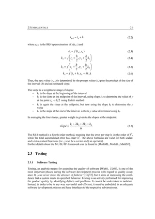 2 FUNDAMENTALS                                                                                  21


                                        t n+1 = t n + h                                       (2.2)

where yn+1 is the RK4 approximation of y(tn+1) and

                                      k1 = f (tn , yn )                                       (2.3)
                                       ⎛       h        h ⎞
                               k2 = f ⎜ tn + , yn + k1 ⎟                                      (2.4)
                                       ⎝       2        2 ⎠
                                       ⎛       h       h ⎞
                               k3 = f ⎜ t n + , yn + k 2 ⎟                                    (2.5)
                                       ⎝       2       2 ⎠
                                 k 4 = f (t n + h, yn + hk 3 ).                               (2.6)

Thus, the next value (yn+1) is determined by the present value (yn) plus the product of the size of
the interval (h) and an estimated slope.

The slope is a weighted average of slopes:
    − k1 is the slope at the beginning of the interval
    − k2 is the slope at the midpoint of the interval, using slope k1 to determine the value of y
        at the point t n + h 2 using Euler's method
    −   k3 is again the slope at the midpoint, but now using the slope k2 to determine the y
        value
    −   k4 is the slope at the end of the interval, with its y value determined using k3.

In averaging the four slopes, greater weight is given to the slopes at the midpoint:

                                        k1 + 2k 2 + 2k3 + k4
                              slope =                                                         (2.7)
                                                  6

The RK4 method is a fourth-order method, meaning that the error per step is on the order of h5,
while the total accumulated error has order h4. The above formulas are valid for both scalar-
and vector-valued functions (i.e., y can be a vector and f an operator).
Further details about the ML/SL/SF framework can be found in [MathML, MathSL, MathSF].


2.3 Testing

2.3.1   Software Testing

Testing, an analytic means for assessing the quality of software [Wal01, UL06], is one of the
most important phases during the software development process with regard to quality assur-
ance. It „can never show the absence of failures“ [Dij72], but it aims at increasing the confi-
dence that a system meets its specified behavior. Testing is an activity performed for improving
the product quality by identifying defects and problems. It cannot be undertaken in isolation.
Instead, in order to be in any way successful and efficient, it must be embedded in an adequate
software development process and have interfaces to the respective sub-processes.
 