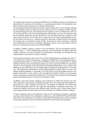 22                                                                                                   2 FUNDAMENTALS


The fundamental test process according to [BS98, SL05, ISTQB06] comprises (1) planning, (2)
specification, (3) execution, (4) recording (i.e., documenting the results), (5) checking for com-
pletion, and test closure activities (e.g., rating the final results).
Test planning includes the planning of resources and the laying down of a test strategy: defining
the test methods and the coverage criteria to be achieved, the test completion criteria, structur-
ing and prioritizing the tests, and selecting the tool support as well as configuration of the test
environment [SL05]. In the test specification the corresponding test cases are specified using
the test methods defined by the test plan [SL05]. Test execution means the execution of test
cases and test scenarios. Test records serve to make the test execution understandable for peo-
ple not directly involved (e.g., customer) and prove afterwards, whether and how the planned
test strategy was in actual fact executed. Finally, during the test closure step data is collected
from completed test activities to consolidate experience, testware, facts, and numbers. The test
process is evaluated and a report is provided [ISTQB06].

In addition, [Dai06] considers a process of test development. The test development process,
related to steps 2 – 4 of the fundamental test process, can be divided into six phases, which are
usually consecutive, but may be iterated: test requirements, test design, test specification, test
implementation, test execution, and test evaluation.

The test process aimed at in this work covers with the fundamental one, although only steps 2 –
4 are addressed in further considerations. Compared to [Dai06] the test development process is
modified and shortened. It is motivated by the different nature of the considered SUTs. Within
traditional software and test development, phases are clearly separated [CH98]. For automotive
systems a closer integration of the specification and implementation phases occurs. Hence, after
defining the test requirements, the test design phase encompasses the preparation of a test har-
ness. The detailed test specification 9 and test implementation are done within one step as the
applied modeling language is executable. Up to this point, the test development process sup-
ported in this thesis, is very similar to the one defined by [Leh03]. Further on, test execution
and test evaluation are performed simultaneously. The details of the proposed test methodology
and test development process will be given in Chapters 4 and 5.

In addition, apart from testing, validation, and verification as further QA activities are espe-
cially important in the domain of embedded systems due to the usually high dependability re-
quirements (e.g., safety, reliability, and security). The purpose of validation is to confirm that
the developed product meets the user needs and requirements. Verification ensures that it is
consistent, complete, and correct at the different steps of the life cycle. Testing means exercis-
ing an implementation to detect faults and can be used both for verification and for validation.

A further important aspect is the application of QA for the certification of products, especially
in safety-critical domains. New certification standards (e.g., IEC 61508 [IEC05] and ISO 26262
[ISO_SF] for the automotive or the followers of the DO-178B [RT92] in the avionics industry)
increasingly require the creation of formal models [Hel+05] and reliable QA techniques.




9
    Test specification phase is called test design in a number of sources [Gri03, ISTQB06, Din08].
 