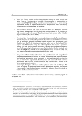 24                                                                                                         2 FUNDAMENTALS


        −     Static Test: Testing is often defined as the process of finding the errors, failures, and
              faults. Errors in a program can be revealed without execution by just examining its
              source code [ISTQB06]. Similarly, other development artefacts can be reviewed (e.g.,
              requirements, models, or test specification itself). This process is called static testing.
              Dynamic testing in contrast, bases on execution.

        −     Structural Test: Structural tests cover the structure of the SUT during test execution
              (e.g., control or data flow). To achieve this, the internal structure of the system (e.g.,
              code or model) needs to be known. Therefore, structural tests are also called white-box
              or glass-box tests [Mye79, ISTQB06].

        −     Functional Test: Functional testing is concerned with assessing the functional behavior
              of an SUT against the functional requirements. In contrast to structural tests, functional
              tests do not require any knowledge about system internals. They are therefore called
              black-box tests [Bei95]. In this category functional safety tests are also included. Their
              purpose is to determine the safety of a software product. They require a systematic,
              planned, executed, and documented procedure. At present, safety tests are only a small
              part of software testing in the automotive area. By introduction of safety standards such
              as IEC 61508 [IEC05] and ISO 26262 [ISO_FS] the meaning of software safety tests
              will, however, increase considerably within the next few years.

        −    Non-functional Test: Similar to functional tests, non-functional tests are performed
             against requirements specification of the system. In contrast to pure functional testing,
             non-functional testing aims at the assessment of non-functional, such as reliability,
             load, or performance requirements. Non-functional tests are usually black-box tests.
             Nevertheless, for retrieving certain information, e.g., internal clock, internal access
             during test execution is required.
             For example, during the robustness test the system is tested with invalid input data
             which are outside the permitted ranges to check whether the system is still safe and
             works properly. As a rule, the robustness is ensured by dedicated plausibility checks in-
             tegrated into the automotive software.


The focus of this thesis is put on functional tests. However some timing 10 and safety aspects are
included as well.




10
     In traditional understanding the purpose of real-time tests is to find system paths for whose time response of individual
      tasks or the whole ECU is critical. Since the results of the timing behavior depend strongly on the target architecture, real-
      time tests are carried out mostly on target systems [Leh03, Con04a, KHJ07].

     The context of real-time testing in this thesis refers to the situation when the real-time properties are related to functional
     behavior. In that case they cannot be tested on their own, but require a test case which also involves the associated func-
     tional events for stimulating and observing the SUT [Neu04, Dai06]. Thus, real-time testing is incorporated into functional
     testing and is understood as functional testing of timing constraints rather than real-time properties in the traditional sense.
 