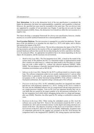2 FUNDAMENTALS                                                                                   25


Test Abstraction: As far as the abstraction level of the test specification is considered, the
higher the abstraction, the better test understandability, readability, and reusability is observed.
However, the specified test cases must be executable at the same time. The non-abstract tests
are supported by a number of tool providers (see Chapter 3) and they do not scale for larger
industrial projects [LK08]. Hence, the abstraction level should not affect the test execution in a
negative way.

This thesis develops a conceptual framework for abstract test specification; however, simulta-
neously an executable technical framework for a selected platform is built.

Test Execution Platform: The test execution is managed by so-called test platforms. The pur-
pose of the test platform is to stimulate the test object (i.e., SUT) with inputs, and to observe
and analyze the outputs of the SUT.
The test platform is a car with a test driver. The test driver determines the inputs of the SUT by
driving scenarios and observes the reaction of the car supported by special diagnosis and meas-
urement hardware/software that records the test data during the test drive and allows the behav-
ior to be analyzed offline. An appropriate test platform has to be chosen depending on the test
object, the test purpose, and the necessary test environment.

    −   Model-in-the-Loop (MiL): The first integration level, MiL, is based on the model of the
        system itself. In this platform the SUT is a functional model or implementation model
        that is tested in an open-loop (i.e., without any plant model in the first place) or closed-
        loop test with a plant model (i.e., without any physical hardware) [KHJ07, SZ06,
        LK08]. The test purpose is basically functional testing in early development phases in
        simulation environments such as ML/SL/SF.

    −   Software-in-the-Loop (SiL): During SiL the SUT is software tested in a closed or open-
        loop. The software components under test are usually implemented in C and are either
        hand-written or generated by code generators based on implementation models. The
        test purpose in SiL is mainly functional testing [KHJ07]. If the software is built for a
        fixed-point architecture, the required scaling is already part of the software.

    −   Processor-in-the-Loop (PiL): In PiL embedded controllers are integrated into embed-
        ded devices with proprietary hardware (i.e., ECU). Testing on PiL level is similar to
        SiL tests, but the embedded software runs on a target board with the target processor or
        on a target processor emulator. Tests on PiL level are important because they can re-
        veal faults that are caused by the target compiler or by the processor architecture. It is
        the last integration level which allows debugging during tests in a cheap and manage-
        able way [LK08]. Therefore, the effort spent by PiL testing is worthwhile in almost all
        cases.

    −   Hardware-in-the-Loop (HiL): When testing the embedded system on HiL level the
        software runs on the final ECU. However the environment around the ECU is still a
        simulated one. ECU and environment interact via the digital and analog electrical con-
        nectors of the ECU. The objective of testing on HiL level is to reveal faults in the low-
        level services of the ECU and in the I/O services [SZ06]. Additionally, acceptance tests
        of components delivered by the supplier are executed on the HiL level because the
        component itself is the integrated ECU [KHJ07]. HiL testing requires real-time behav-
 