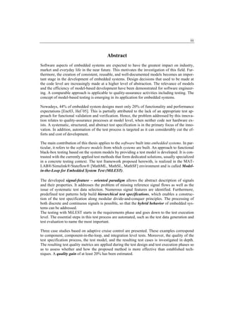 iii


                                           Abstract
Software aspects of embedded systems are expected to have the greatest impact on industry,
market and everyday life in the near future. This motivates the investigation of this field. Fur-
thermore, the creation of consistent, reusable, and well-documented models becomes an impor-
tant stage in the development of embedded systems. Design decisions that used to be made at
the code level are increasingly made at a higher level of abstraction. The relevance of models
and the efficiency of model-based development have been demonstrated for software engineer-
ing. A comparable approach is applicable to quality-assurance activities including testing. The
concept of model-based testing is emerging in its application for embedded systems.

Nowadays, 44% of embedded system designs meet only 20% of functionality and performance
expectations [Enc03, Hel+05]. This is partially attributed to the lack of an appropriate test ap-
proach for functional validation and verification. Hence, the problem addressed by this innova-
tion relates to quality-assurance processes at model level, when neither code nor hardware ex-
ists. A systematic, structured, and abstract test specification is in the primary focus of the inno-
vation. In addition, automation of the test process is targeted as it can considerably cut the ef-
forts and cost of development.

The main contribution of this thesis applies to the software built into embedded systems. In par-
ticular, it refers to the software models from which systems are built. An approach to functional
black-box testing based on the system models by providing a test model is developed. It is con-
trasted with the currently applied test methods that form dedicated solutions, usually specialized
in a concrete testing context. The test framework proposed herewith, is realized in the MAT-
LAB®/Simulink®/Stateflow® [MathML, MathSL, MathSF] environment and is called Model-
in-the-Loop for Embedded System Test (MiLEST).

The developed signal-feature – oriented paradigm allows the abstract description of signals
and their properties. It addresses the problem of missing reference signal flows as well as the
issue of systematic test data selection. Numerous signal features are identified. Furthermore,
predefined test patterns help build hierarchical test specifications, which enables a construc-
tion of the test specification along modular divide-and-conquer principles. The processing of
both discrete and continuous signals is possible, so that the hybrid behavior of embedded sys-
tems can be addressed.
The testing with MiLEST starts in the requirements phase and goes down to the test execution
level. The essential steps in this test process are automated, such as the test data generation and
test evaluation to name the most important.

Three case studies based on adaptive cruise control are presented. These examples correspond
to component, component-in-the-loop, and integration level tests. Moreover, the quality of the
test specification process, the test model, and the resulting test cases is investigated in depth.
The resulting test quality metrics are applied during the test design and test execution phases so
as to assess whether and how the proposed method is more effective than established tech-
niques. A quality gain of at least 20% has been estimated.
 