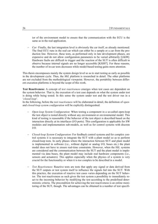 26                                                                              2 FUNDAMENTALS


         ior of the environment model to ensure that the communication with the ECU is the
         same as in the real application.

     −   Car: Finally, the last integration level is obviously the car itself, as already mentioned.
         The final ECU runs in the real car which can either be a sample or a car from the pro-
         duction line. However, these tests, as performed only in late development phases, are
         expensive and do not allow configuration parameters to be varied arbitrarily [LK08].
         Hardware faults are difficult to trigger and the reaction of the SUT is often difficult to
         observe because internal signals are no longer accessible [KHJ07]. For these reasons,
         the number of in-car tests decreases while model-based testing gains more attention.

This thesis encompasses mainly the system design level so as to start testing as early as possible
in the development cycle. Thus, the MiL platform is researched in detail. The other platforms
are not excluded from the methodological viewpoint. However, the portability between differ-
ent execution platforms is beyond the scope of this work.

Test Reactiveness: A concept of test reactiveness emerges when test cases are dependent on
the system behavior. That is, the execution of a test case depends on what the system under test
is doing while being tested. In this sense the system under test and the test driver run in a
‘closed loop’.
In the following, before the test reactiveness will be elaborated in detail, the definition of open-
and closed-loop system configuration will be explicitly distinguished:

     −   Open-loop System Configuration: When testing a component in a so-called open-loop
         the test object is tested directly without any environment or environmental model. This
         kind of testing is reasonable if the behavior of the test object is described based on the
         interaction directly at its interfaces (I/O ports). This configuration is applicable for SW
         modules and implementation sub-models, as well as for control systems with discrete
         I/O.

     −   Closed-loop System Configuration: For feedback control systems and for complex con-
         trol systems it is necessary to integrate the SUT with a plant model so as to perform
         closed-loop tests. In early phases where the interaction between SUT and plant model
         is implemented in software (i.e., without digital or analog I/O, buses etc.) the plant
         model does not have to ensure real-time constraints. However, when the HiL systems
         are considered and the communication between the SUT and the plant model is imple-
         mented via data buses, the plant model may include real hardware components (i.e.,
         sensors and actuators). This applies especially when the physics of a system is very
         crucial for the functionality or when it is too complex to be described in a model.

     −   Test Reactiveness: Reactive tests are tests that apply any signal or data derived from
         the SUT outputs or test system itself to influence the signals fed into the SUT. With
         this practice, the execution of reactive test cases varies depending on the SUT behav-
         ior. The test reactiveness as such gives the test system a possibility to immediately re-
         act to the incoming behavior by modifying the test according to the predefined deter-
         ministic criteria. The precondition for achieving the test reactiveness is an online moni-
         toring of the SUT, though. The advantages can be obtained in a number of test specifi-
 