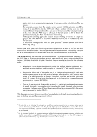 2 FUNDAMENTALS                                                                                                                27


             cation steps (e.g., an automatic sequencing of test cases, online prioritizing of the test
             cases).
             For example, assume that the adaptive cruise control (ACC) activation should be
             tested. It is possible to start the ACC only when a certain velocity level has been
             reached. Hence, the precondition for a test case is the increase of the velocity from 0 up
             to the point when the ACC may be activated. If the test system is able to detect this
             point automatically, the ACC may be tested immediately.
             Although the existing approaches support reactive testing by means of script lan-
             guages, it is often difficult to understand the test evaluation part of such textually writ-
             ten test cases.
             A discussion about possible risks and open questions 11 around reactive tests can be
             found in [Leh03].

In this work, both open- and closed-loop system configurations as well as reactive and non-
reactive tests will be regarded. The concept of test reactiveness and the ‘closed-loop’ between
the SUT and test system will be described in Section 5.6 and instantiated in Section 6.4.

Test Scope: Finally, the test scope has to be considered. Test scopes describe the granularity of
the SUT. Due to the composition of the system, tests at different scopes may reveal different
failures [ISTQB06, D-Mint08, Wey88]. Therefore, they are usually performed in the following
order:

        −     Component: At the scope of component testing, the smallest testable component (e.g.,
              a class in an object-oriented implementation or a single ECU 12) is tested in isolation.

        −     Integration: The scope of integration test is to combine components with each other
              and test those not yet as a whole system but as a subsystem (i.e., ACC system com-
              posed of a speed controller, a distance controller, switches, and several processing
              units). It exposes defects in the interfaces and in the interactions between integrated
              components or systems [ISTQB06].

        −     System: In a system test, the complete system (i.e., a vehicle) consisting of subsystems
              is tested. A complex embedded system is usually distributed; the single subsystems are
              connected via buses using different data types and interfaces through which the system
              can be accessed for testing [Het98].

This thesis encompasses the component level test, including both single component and compo-
nent in-the-loop test, and the integration level test.



11
     The main risks are the following: The test might run in a different way than intended by the test designer. In that case, the
     scenario of interest may not be checked at all. Also, by only slight adjustments of the SUT, the execution flow of a test
     case may change considerably. A possible solution to these problems would be to introduce monitoring means watching
     the test execution.
12
     For the purpose of this thesis, the component test scope includes both component testing and component in-the-loop test-
     ing. The former applies to a single ECU (e.g., open-loop ECU) testing, the latter holds for a test of an ECU configured to-
     gether with a plant to form a loop (e.g., closed-loop ECU connected to the car model).
 
