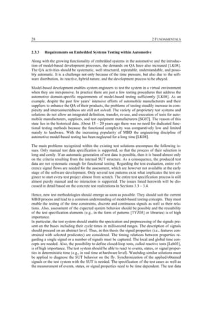 28                                                                                2 FUNDAMENTALS


2.3.3    Requirements on Embedded Systems Testing within Automotive

Along with the growing functionality of embedded systems in the automotive and the introduc-
tion of model-based development processes, the demands on QA have also increased [LK08].
The QA activities should be systematic, well structured, repeatable, understandable, and possi-
bly automatic. It is a challenge not only because of the time pressure, but also due to the soft-
ware distribution, its reactive, hybrid nature, and the development process to be obeyed.

Model-based development enables system engineers to test the system in a virtual environment
when they are inexpensive. In practice there are just a few testing procedures that address the
automotive domain-specific requirements of model-based testing sufficiently [LK08]. As an
example, despite the past few years’ intensive efforts of automobile manufacturers and their
suppliers to enhance the QA of their products, the problems of testing steadily increase in com-
plexity and interconnectedness are still not solved. The variety of proprietary test systems and
solutions do not allow an integrated definition, transfer, re-use, and execution of tests for auto-
mobile manufacturers, suppliers, and test equipment manufacturers [SG07]. The reason of this
state lies in the historical data. About 15 – 20 years ago there was no need for dedicated func-
tional testing methods because the functional complexity was comparatively low and limited
mainly to hardware. With the increasing popularity of MBD the engineering discipline of
automotive model-based testing has been neglected for a long time [LK08].

The main problems recognized within the existing test solutions encompass the following is-
sues. Only manual test data specification is supported, so that the process of their selection is
long and costly. If an automatic generation of test data is possible, then it is based almost only
on the criteria resulting from the internal SUT structure. As a consequence, the produced test
data are not systematic enough for functional testing. Regarding the test evaluation, entire ref-
erence signal flows are needed for the assessment, which are however not available at the early
stage of the software development. Only several test patterns exist what implicates the test en-
gineer to start every test project almost from scratch. The entire test specification process is still
almost purely manual and no interaction is supported. The issues listed herewith will be dis-
cussed in detail based on the concrete test realizations in Sections 3.3 – 3.4.

Hence, new test methodologies should emerge as soon as possible. They should suit the current
MBD process and lead to a common understanding of model-based testing concepts. They must
enable the testing of the time constraints, discrete and continuous signals as well as their rela-
tions. Also, assessment of the expected system behavior should be possible and the reusability
of the test specification elements (e.g., in the form of patterns [TYZ05] or libraries) is of high
importance.
In particular, the test system should enable the specication and preprocessing of the signals pre-
sent on the buses including their cycle times in millisecond ranges. The description of signals
should proceed on an abstract level. Thus, in this thesis the signal properties (i.e., features con-
strained with selected predicates) are considered. The timing relations between properties re-
garding a single signal or a number of signals must be captured. The local and global time con-
cepts are needed. Also, the possibility to define closed-loop tests, called reactive tests [Leh03],
is of high importance. The test system should be able to react to events, states, or signal proper-
ties in deterministic time (e.g., in real time at hardware level). Watchdog-similar solutions must
be applied to diagnose the SUT behavior on the fly. Synchronization of the applied/obtained
signals or the test system with the SUT is needed. The specification of the test cases as well as
the measurement of events, states, or signal properties need to be time dependent. The test data
 