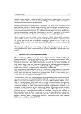 2 FUNDAMENTALS                                                                                     29


and their variants should be treated externally. The test evaluation and assessment of the signals
should be adjusted to the time concepts, traced, and logged. Even the distribution or a parallel
execution of the tests is not out of consideration.

Standard test specification algorithms (e.g., loops for test flow specification, test control for test
cases ordering, sleeping or waiting of the test system, test configuration parameterization, or
arbitration mechanism) should obviously be supported. Further on, the functional test specifica-
tion should be split from the concrete SUT implementation by application of test adapters. Be-
sides, an integrated and manufacturer independent test technology is aimed at. Clear relation
between the test specification elements and the test objectives should be supported too.

The next important issue is to provide a testing technology which is understandable to a number
of stakeholders interested in the development of embedded systems. Hence, a graphical format
for the test specification and the implicated model-based testing [BJK+05, UPL06] is de-
manded. Finally, the quality of the resulting test methodology has to be measured and improved
if needed.

The advantages and limitations of the existing test approaches dealing respectively with the set
of requirements listed above will be exhaustively discussed in Chapter 3, in particular in Sec-
tion 3.3.


2.3.4    Definition and Goals of Model-based Testing

Model-based testing (MBT) relates to a process of test generation from an SUT model by appli-
cation of a number of sophisticated methods. MBT is the automation of black-box test design
[UL06]. Several authors [Utt05, KHJ07] define MBT as testing in which test cases are derived
in whole or in part from a model that describes some aspects of the SUT based on selected cri-
teria. [Dai06] denotes MBT into model-driven testing (MDT) since she proposes the approach
in the context of Model Driven Architecture (MDA). [UPL06] add that MBT inherits the com-
plexity of the domain or, more particularly, of the related domain models.
MBT allows tests to be linked directly to the SUT requirements, makes readability, understand-
ability and maintainability of tests easier. It helps to ensure a repeatable and scientific basis for
testing and it may give good coverage of all the behaviors of the SUT [Utt05]. Finally, it is a
way to reduce the efforts and cost for testing [PPW+05].

The term MBT is widely used today with slightly different meanings. Surveys on different MBT
approaches are given in [BJK+05, Utt05, UL06, UPL06, D-Mint08]. In the automotive industry
MBT is used to describe all testing activities in the context of MBD [CFS04, LK08]. [Rau02,
LBE+04, Con04a, Con04b] define MBT as a test process that encompasses a combination of
different test methods which utilize the executable model as a source of information. Thus, the
automotive viewpoint on MBT is rather process-oriented. A single testing technique is not
enough to provide an expected level of test coverage. Hence, different test methods should be
combined to complement each other relating to all the specified test dimensions (e.g., func-
tional and structural testing techniques should be combined). If sufficient test coverage has
been achieved on model level, the test cases can be reused for testing the control software gen-
erated from the model and the control unit within the framework of back-to-back tests
[WCF02]. With this practice, the functional equivalence between executable model, code and
ECUs can be verified and validated [CFS04].
 