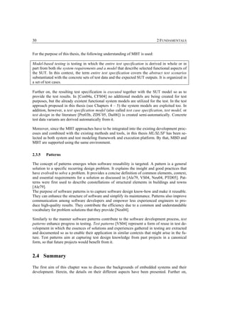30                                                                             2 FUNDAMENTALS


For the purpose of this thesis, the following understanding of MBT is used:

Model-based testing is testing in which the entire test specification is derived in whole or in
part from both the system requirements and a model that describe selected functional aspects of
the SUT. In this context, the term entire test specification covers the abstract test scenarios
substantiated with the concrete sets of test data and the expected SUT outputs. It is organized in
a set of test cases.

Further on, the resulting test specification is executed together with the SUT model so as to
provide the test results. In [Con04a, CFS04] no additional models are being created for test
purposes, but the already existent functional system models are utilized for the test. In the test
approach proposed in this thesis (see Chapters 4 – 5) the system models are exploited too. In
addition, however, a test specification model (also called test case specification, test model, or
test design in the literature [Pre03b, ZDS+05, Dai06]) is created semi-automatically. Concrete
test data variants are derived automatically from it.

Moreover, since the MBT approaches have to be integrated into the existing development proc-
esses and combined with the existing methods and tools, in this thesis ML/SL/SF has been se-
lected as both system and test modeling framework and execution platform. By that, MBD and
MBT are supported using the same environment.


2.3.5   Patterns

The concept of patterns emerges when software reusability is targeted. A pattern is a general
solution to a specific recurring design problem. It explains the insight and good practices that
have evolved to solve a problem. It provides a concise definition of common elements, context,
and essential requirements for a solution as discussed in [Ale79, VS04, Neu04, PTD05]. Pat-
terns were first used to describe constellations of structural elements in buildings and towns
[Ale79].
The purpose of software patterns is to capture software design know-how and make it reusable.
They can enhance the structure of software and simplify its maintenance. Patterns also improve
communication among software developers and empower less experienced engineers to pro-
duce high-quality results. They contribute the efficiency due to a common and understandable
vocabulary for problem solutions that they provide [Neu04].

Similarly to the manner software patterns contribute to the software development process, test
patterns enhance progress in testing. Test patterns [VS04] represent a form of reuse in test de-
velopment in which the essences of solutions and experiences gathered in testing are extracted
and documented so as to enable their application in similar contexts that might arise in the fu-
ture. Test patterns aim at capturing test design knowledge from past projects in a canonical
form, so that future projects would benefit from it.


2.4 Summary

The first aim of this chapter was to discuss the backgrounds of embedded systems and their
development. Herein, the details on their different aspects have been presented. Further on,
 