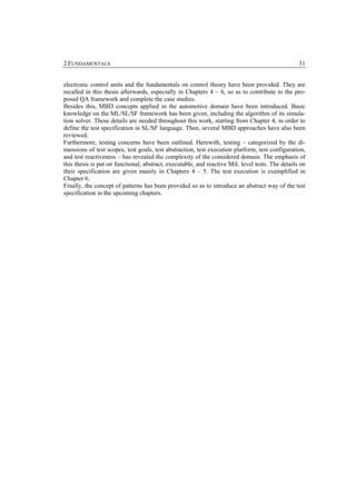 2 FUNDAMENTALS                                                                                   31


electronic control units and the fundamentals on control theory have been provided. They are
recalled in this thesis afterwards, especially in Chapters 4 – 6, so as to contribute to the pro-
posed QA framework and complete the case studies.
Besides this, MBD concepts applied in the automotive domain have been introduced. Basic
knowledge on the ML/SL/SF framework has been given, including the algorithm of its simula-
tion solver. These details are needed throughout this work, starting from Chapter 4, in order to
define the test specification in SL/SF language. Then, several MBD approaches have also been
reviewed.
Furthermore, testing concerns have been outlined. Herewith, testing – categorized by the di-
mensions of test scopes, test goals, test abstraction, test execution platform, test configuration,
and test reactiveness – has revealed the complexity of the considered domain. The emphasis of
this thesis is put on functional, abstract, executable, and reactive MiL level tests. The details on
their specification are given mainly in Chapters 4 – 5. The test execution is exemplified in
Chapter 6.
Finally, the concept of patterns has been provided so as to introduce an abstract way of the test
specification in the upcoming chapters.
 