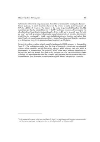 3 SELECTED TEST APPROACHES                                                                                                      33


Furthermore, in this thesis only one selected class of the system model is investigated. For clari-
fication purposes, its short description based on the options available in the taxonomy of
[UPL06, UL06] will be given. The subject is the model (e.g., Simulink/Stateflow (SL/SF)
model) that specifies the intended behavior of the SUT and its environment, often connected via
a feedback loop. Regarding the independence level this model can be generally used for both
test case 13 and code generation. Indicating the model characteristics, it provides deterministic
hybrid behavior constrained by timed events, including continuous functions and various data
types. Finally, the modeling paradigm combines a history-based, functional data flow paradigm
(e.g., SL function blocks) with a transition-based notation (e.g., SF charts).

The overview of the resulting, slightly modified and extended MBT taxonomy is illustrated in
Figure 3.1. The modification results from the focus of this thesis, which is put on embedded
systems. All the categories are split into further instances which influence each other within a
given category or between them. The notion of ‘A/B/C’ at the leaves indicates mutually exclu-
sive options, while the straight lines link further instantiations of a given dimension without
exclusion. It is a good practice since, for example, applying more than one test selection crite-
rion and by that, more generation technologies can provide a better test coverage, eventually.




13
     In the test approach proposed in this thesis (see Chapter 4), firstly, a test specification model is created semi-automatically
     and then the test data variants forming the test cases are derived automatically out of the test model.
 
