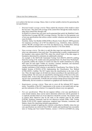 3 SELECTED TEST APPROACHES                                                                      35


as to achieve the best test coverage. Hence, there is no best suitable criterion for generating the
test specification.

    −   Structural model coverage criteria: These exploit the structure of the model to select
        the test cases. They deal with coverage of the control-flow through the model, based on
        ideas from control-flow through code.
        In [Pre03] it is shown how test cases can be generated that satisfy the Modified Condi-
        tion/Decision Coverage (MC/DC) coverage criterion. The idea is to first generate a set
        of test case specifications that enforce certain variable valuations and then generate test
        cases for them.
        Similarly, Safety Test Builder (STB) [STB] or Reactis Tester [ReactT, SD07] generate
        test sequences covering a set of SF test objectives (e.g., transitions, states, junctions,
        actions, MC/DC coverage) and a set of SL test objectives (e.g., boolean flow, look-up
        tables, conditional subsystems coverage) (see Section 3.3 for more detail).

    −   Data coverage criteria: The idea is to split the data range into equivalence classes and
        select one representative from each class. This partitioning is usually complemented by
        the boundary value analysis [KLP+04], where the critical limits of the data ranges or
        boundaries determined by constraints are additionally selected.
        An example is the MATLAB Automated Testing Tool (MATT) [MATT] enabling
        black-box testing of SL models and code generated from it by Real-Time Workshop®.
        It generally enables the creation of custom test data for model simulations by setting
        their types for each input. Further on, accuracy, constant, minimum, and maximum
        values can be provided to generate the test data matrix.
        Another realization of this criterion is provided by Classification Tree Editor for Em-
        bedded Systems (CTE/ES) [CTE] implementing the Classification Tree Method
        (CTM) [GG93, Con04a]. The SUT inputs form the classifications in the roots of the
        tree. Then, the input ranges are divided into classes according to the equivalence parti-
        tioning method. The test cases are specified by selecting leaves of the tree in the com-
        bination table. A line in the table specifies a test case. CTE/ES provides a way of find-
        ing test cases systematically. It breaks the test scenario design process down into steps.
        Additionally, the test scenario is visualized in a graphical user interface (GUI).

    −   Requirements coverage criteria: These aim to cover all the informal SUT require-
        ments. Traceability of the SUT requirements to the system or test model/code can sup-
        port the realization of this criterion. It is targeted by almost every test approach.

    −   Test case specifications: When the test engineer defines a test case specification in
        some formal notation, these can be used to determine which tests will be generated. It
        is explicitly decided which set of test objectives should be covered. The notation used
        to express these objectives may be the same as the notation used for the model
        [UPL06]. Notations commonly used for test objectives include FSMs, UML Testing
        Profile (UTP) [UTP], regular expressions, temporal logic formulas, constraints, and
        Markov chains (for expressing intended usage patterns).
        A prominent example of applying this criterion is described in [Dai06], where the test
        case specifications are retrieved from UML® models and transformed into executable
        tests in Testing and Test Control Notation, version 3 (TTCN-3) [ETSI07] by using
 