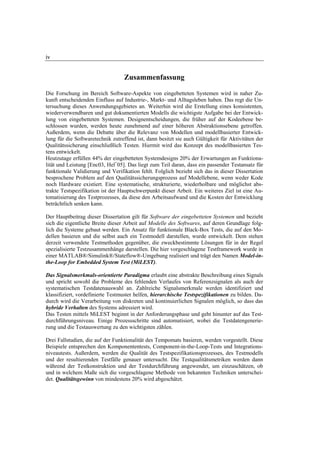 iv


                                   Zusammenfassung

Die Forschung im Bereich Software-Aspekte von eingebetteten Systemen wird in naher Zu-
kunft entscheidenden Einfluss auf Industrie-, Markt- und Alltagsleben haben. Das regt die Un-
tersuchung dieses Anwendungsgebietes an. Weiterhin wird die Erstellung eines konsistenten,
wiederverwendbaren und gut dokumentierten Modells die wichtigste Aufgabe bei der Entwick-
lung von eingebetteten Systemen. Designentscheidungen, die früher auf der Kodeebene be-
schlossen wurden, werden heute zunehmend auf einer höheren Abstraktionsebene getroffen.
Außerdem, wenn die Debatte über die Relevanz von Modellen und modellbasierter Entwick-
lung für die Softwaretechnik zutreffend ist, dann besitzt sie auch Gültigkeit für Aktivitäten der
Qualitätssicherung einschließlich Testen. Hiermit wird das Konzept des modellbasierten Tes-
tens entwickelt.
Heutzutage erfüllen 44% der eingebetteten Systemdesigns 20% der Erwartungen an Funktiona-
lität und Leistung [Enc03, Hel+05]. Das liegt zum Teil daran, dass ein passender Testansatz für
funktionale Validierung und Verifikation fehlt. Folglich bezieht sich das in dieser Dissertation
besprochene Problem auf den Qualitätssicherungsprozess auf Modellebene, wenn weder Kode
noch Hardware existiert. Eine systematische, strukturierte, wiederholbare und möglichst abs-
trakte Testspezifikation ist der Hauptschwerpunkt dieser Arbeit. Ein weiteres Ziel ist eine Au-
tomatisierung des Testprozesses, da diese den Arbeitsaufwand und die Kosten der Entwicklung
beträchtlich senken kann.

Der Hauptbeitrag dieser Dissertation gilt für Software der eingebetteten Systemen und bezieht
sich die eigentliche Breite dieser Arbeit auf Modelle des Softwares, auf deren Grundlage folg-
lich die Systeme gebaut werden. Ein Ansatz für funktionale Black-Box Tests, die auf den Mo-
dellen basieren und die selbst auch ein Testmodell darstellen, wurde entwickelt. Dem stehen
derzeit verwendete Testmethoden gegenüber, die zweckbestimmte Lösungen für in der Regel
spezialisierte Testzusammenhänge darstellen. Die hier vorgeschlagene Testframework wurde in
einer MATLAB®/Simulink®/Stateflow®-Umgebung realisiert und trägt den Namen Model-in-
the-Loop for Embedded System Test (MiLEST).

Das Signalsmerkmals-orientierte Paradigma erlaubt eine abstrakte Beschreibung eines Signals
und spricht sowohl die Probleme des fehlenden Verlaufes von Referenzsignalen als auch der
systematischen Testdatenauswahl an. Zahlreiche Signalsmerkmale werden identifiziert und
klassifiziert, vordefinierte Testmuster helfen, hierarchische Testspezifikationen zu bilden. Da-
durch wird die Verarbeitung von diskreten und kontinuierlichen Signalen möglich, so dass das
hybride Verhalten des Systems adressiert wird.
Das Testen mittels MiLEST beginnt in der Anforderungsphase und geht hinunter auf das Test-
durchführungsniveau. Einige Prozessschritte sind automatisiert, wobei die Testdatengenerie-
rung und die Testauswertung zu den wichtigsten zählen.

Drei Fallstudien, die auf der Funktionalität des Tempomats basieren, werden vorgestellt. Diese
Beispiele entsprechen den Komponententests, Component-in-the-Loop-Tests und Integrations-
niveautests. Außerdem, werden die Qualität des Testspezifikationsprozesses, des Testmodells
und der resultierenden Testfälle genauer untersucht. Die Testqualitätsmetriken werden dann
während der Testkonstruktion und der Testdurchführung angewendet, um einzuschätzen, ob
und in welchem Maße sich die vorgeschlagene Methode von bekannten Techniken unterschei-
det. Qualitätsgewinn von mindestens 20% wird abgeschätzt.
 