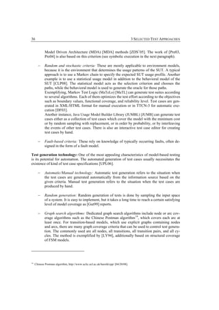 36                                                                                   3 SELECTED TEST APPROACHES


             Model Driven Architecture (MDA) [MDA] methods [ZDS+05]. The work of [Pre03,
             Pre04] is also based on this criterion (see symbolic execution in the next paragraph).

       −     Random and stochastic criteria: These are mostly applicable to environment models,
             because it is the environment that determines the usage patterns of the SUT. A typical
             approach is to use a Markov chain to specify the expected SUT usage profile. Another
             example is to use a statistical usage model in addition to the behavioral model of the
             SUT [CLP08]. The statistical model acts as the selection criterion and chooses the
             paths, while the behavioral model is used to generate the oracle for those paths.
             Exemplifying, Markov Test Logic (MaTeLo) [MaTL] can generate test suites according
             to several algorithms. Each of them optimizes the test effort according to the objectives
             such as boundary values, functional coverage, and reliability level. Test cases are gen-
             erated in XML/HTML format for manual execution or in TTCN-3 for automatic exe-
             cution [DF03].
             Another instance, Java Usage Model Builder Library (JUMBL) [JUMB] can generate test
             cases either as a collection of test cases which cover the model with the minimum cost
             or by random sampling with replacement, or in order by probability, or by interleaving
             the events of other test cases. There is also an interactive test case editor for creating
             test cases by hand.

       −     Fault-based criteria: These rely on knowledge of typically occurring faults, often de-
             signed in the form of a fault model.

Test generation technology: One of the most appealing characteristics of model-based testing
is its potential for automation. The automated generation of test cases usually necessitates the
existence of kind of test case specifications [UPL06].

       −     Automatic/Manual technology: Automatic test generation refers to the situation when
             the test cases are generated automatically from the information source based on the
             given criteria. Manual test generation refers to the situation when the test cases are
             produced by hand.

       −     Random generation: Random generation of tests is done by sampling the input space
             of a system. It is easy to implement, but it takes a long time to reach a certain satisfying
             level of model coverage as [Gut99] reports.

       −     Graph search algorithms: Dedicated graph search algorithms include node or arc cov-
             erage algorithms such as the Chinese Postman algorithm 14, which covers each arc at
             least once. For transition-based models, which use explicit graphs containing nodes
             and arcs, there are many graph coverage criteria that can be used to control test genera-
             tion. The commonly used are all nodes, all transitions, all transition pairs, and all cy-
             cles. The method is exemplified by [LY94], additionally based on structural coverage
             of FSM models.




14
     Chinese Postman algorithm, http://www.uclic.ucl.ac.uk/harold/cpp/ [04/20/08].
 