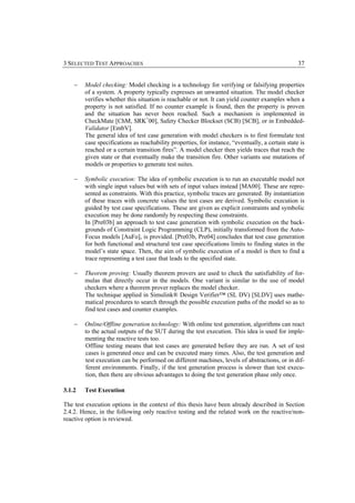 3 SELECTED TEST APPROACHES                                                                        37


    −   Model checking: Model checking is a technology for verifying or falsifying properties
        of a system. A property typically expresses an unwanted situation. The model checker
        verifies whether this situation is reachable or not. It can yield counter examples when a
        property is not satisfied. If no counter example is found, then the property is proven
        and the situation has never been reached. Such a mechanism is implemented in
        CheckMate [ChM, SRK+00], Safety Checker Blockset (SCB) [SCB], or in Embedded-
        Validator [EmbV].
        The general idea of test case generation with model checkers is to first formulate test
        case specifications as reachability properties, for instance, “eventually, a certain state is
        reached or a certain transition fires”. A model checker then yields traces that reach the
        given state or that eventually make the transition fire. Other variants use mutations of
        models or properties to generate test suites.

    −   Symbolic execution: The idea of symbolic execution is to run an executable model not
        with single input values but with sets of input values instead [MA00]. These are repre-
        sented as constraints. With this practice, symbolic traces are generated. By instantiation
        of these traces with concrete values the test cases are derived. Symbolic execution is
        guided by test case specifications. These are given as explicit constraints and symbolic
        execution may be done randomly by respecting these constraints.
        In [Pre03b] an approach to test case generation with symbolic execution on the back-
        grounds of Constraint Logic Programming (CLP), initially transformed from the Auto-
        Focus models [AuFo], is provided. [Pre03b, Pre04] concludes that test case generation
        for both functional and structural test case specifications limits to finding states in the
        model’s state space. Then, the aim of symbolic execution of a model is then to find a
        trace representing a test case that leads to the specified state.

    −   Theorem proving: Usually theorem provers are used to check the satisfiability of for-
        mulas that directly occur in the models. One variant is similar to the use of model
        checkers where a theorem prover replaces the model checker.
        The technique applied in Simulink® Design Verifier™ (SL DV) [SLDV] uses mathe-
        matical procedures to search through the possible execution paths of the model so as to
        find test cases and counter examples.

    −   Online/Offline generation technology: With online test generation, algorithms can react
        to the actual outputs of the SUT during the test execution. This idea is used for imple-
        menting the reactive tests too.
        Offline testing means that test cases are generated before they are run. A set of test
        cases is generated once and can be executed many times. Also, the test generation and
        test execution can be performed on different machines, levels of abstractions, or in dif-
        ferent environments. Finally, if the test generation process is slower than test execu-
        tion, then there are obvious advantages to doing the test generation phase only once.

3.1.2   Test Execution

The test execution options in the context of this thesis have been already described in Section
2.4.2. Hence, in the following only reactive testing and the related work on the reactive/non-
reactive option is reviewed.
 