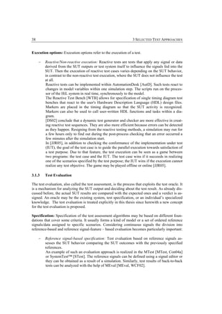 38                                                                  3 SELECTED TEST APPROACHES


Execution options: Execution options refer to the execution of a test.

     −   Reactive/Non-reactive execution: Reactive tests are tests that apply any signal or data
         derived from the SUT outputs or test system itself to influence the signals fed into the
         SUT. Then the execution of reactive test cases varies depending on the SUT behavior,
         in contrast to the non-reactive test execution, where the SUT does not influence the test
         at all.
         Reactive tests can be implemented within AutomationDesk [AutD]. Such tests react to
         changes in model variables within one simulation step. The scripts run on the proces-
         sor of the HiL system in real time, synchronously to the model.
         The Reactive Test Bench [WTB] allows for specification of single timing diagram test
         benches that react to the user's Hardware Description Language (HDL) design files.
         Markers are placed in the timing diagram so that the SUT activity is recognized.
         Markers can also be used to call user-written HDL functions and tasks within a dia-
         gram.
         [DS02] conclude that a dynamic test generator and checker are more effective in creat-
         ing reactive test sequences. They are also more efficient because errors can be detected
         as they happen. Resigning from the reactive testing methods, a simulation may run for
         a few hours only to find out during the post-process checking that an error occurred a
         few minutes after the simulation start.
         In [JJR05], in addition to checking the conformance of the implementation under test
         (IUT), the goal of the test case is to guide the parallel execution towards satisfaction of
         a test purpose. Due to that feature, the test execution can be seen as a game between
         two programs: the test case and the IUT. The test case wins if it succeeds in realizing
         one of the scenarios specified by the test purpose; the IUT wins if the execution cannot
         realize any test objective. The game may be played offline or online [JJR05].

3.1.3    Test Evaluation

The test evaluation, also called the test assessment, is the process that exploits the test oracle. It
is a mechanism for analyzing the SUT output and deciding about the test result. As already dis-
cussed before, the actual SUT results are compared with the expected ones and a verdict is as-
signed. An oracle may be the existing system, test specification, or an individual’s specialized
knowledge. The test evaluation is treated explicitly in this thesis since herewith a new concept
for the test evaluation is proposed.

Specification: Specification of the test assessment algorithms may be based on different foun-
dations that cover some criteria. It usually forms a kind of model or a set of ordered reference
signals/data assigned to specific scenarios. Considering continuous signals the division into
reference-based and reference signal-feature – based evaluation becomes particularly important:

     −   Reference signal-based specification: Test evaluation based on reference signals as-
         sesses the SUT behavior comparing the SUT outcomes with the previously specified
         references.
         An example of such an evaluation approach is realized in the MTest [MTest, Con04a]
         or SystemTest™ [STest]. The reference signals can be defined using a signal editor or
         they can be obtained as a result of a simulation. Similarly, test results of back-to-back
         tests can be analyzed with the help of MEval [MEval, WCF02].
 