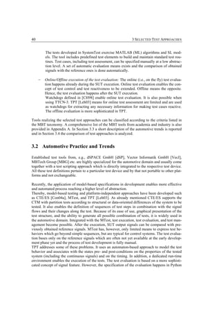 40                                                                  3 SELECTED TEST APPROACHES


         The tests developed in SystemTest exercise MATLAB (ML) algorithms and SL mod-
         els. The tool includes predefined test elements to build and maintain standard test rou-
         tines. Test cases, including test assessment, can be specified manually at a low abstrac-
         tion level. A set of automatic evaluation means exists and the comparison of obtained
         signals with the reference ones is done automatically.

     −   Online/Offline execution of the test evaluation: The online (i.e., on the fly) test evalua-
         tion happens already during the SUT execution. Online test evaluation enables the con-
         cept of test control and test reactiveness to be extended. Offline means the opposite.
         Hence, the test evaluation happens after the SUT execution.
         Watchdogs defined in [CH98] enable online test evaluation. It is also possible when
         using TTCN-3. TPT [Leh03] means for online test assessment are limited and are used
         as watchdogs for extracting any necessary information for making test cases reactive.
         The offline evaluation is more sophisticated in TPT.

Tools realizing the selected test approaches can be classified according to the criteria listed in
the MBT taxonomy. A comprehensive list of the MBT tools from academia and industry is also
provided in Appendix A. In Section 3.3 a short description of the automotive trends is reported
and in Section 3.4 the comparison of test approaches is analyzed.


3.2 Automotive Practice and Trends

Established test tools from, e.g., dSPACE GmbH [dSP], Vector Informatik GmbH [VecI],
MBTech Group [MBG] etc. are highly specialized for the automotive domain and usually come
together with a test scripting approach which is directly integrated to the respective test device.
All these test definitions pertain to a particular test device and by that not portable to other plat-
forms and not exchangeable.

Recently, the application of model-based specifications in development enables more effective
and automated process reaching a higher level of abstraction.
Thereby, model-based testing and platform-independent approaches have been developed such
as CTE/ES [Con04a], MTest, and TPT [Leh03]. As already mentioned CTE/ES supports the
CTM with partition tests according to structural or data-oriented differences of the system to be
tested. It also enables the definition of sequences of test steps in combination with the signal
flows and their changes along the test. Because of its ease of use, graphical presentation of the
test structure, and the ability to generate all possible combination of tests, it is widely used in
the automotive domain. Integrated with the MTest, test execution, test evaluation, and test man-
agement become possible. After the execution, SUT output signals can be compared with pre-
viously obtained reference signals. MTest has, however, only limited means to express test be-
haviors which go beyond simple sequences, but are typical for control systems. The test evalua-
tion bases only on the reference signals which are often not yet available at the early develop-
ment phase yet and the process of test development is fully manual.
TPT addresses some of these problems. It uses an automaton-based approach to model the test
behavior and associates with the states pre- and post-conditions on the properties of the tested
system (including the continuous signals) and on the timing. In addition, a dedicated run-time
environment enables the execution of the tests. The test evaluation is based on a more sophisti-
cated concept of signal feature. However, the specification of the evaluation happens in Python
 