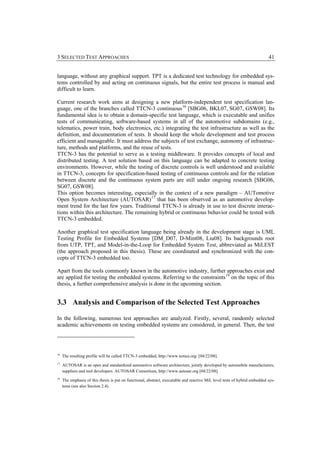 3 SELECTED TEST APPROACHES                                                                                                  41


language, without any graphical support. TPT is a dedicated test technology for embedded sys-
tems controlled by and acting on continuous signals, but the entire test process is manual and
difficult to learn.

Current research work aims at designing a new platform-independent test specification lan-
guage, one of the branches called TTCN-3 continuous 16 [SBG06, BKL07, SG07, GSW08]. Its
fundamental idea is to obtain a domain-specific test language, which is executable and unifies
tests of communicating, software-based systems in all of the automotive subdomains (e.g.,
telematics, power train, body electronics, etc.) integrating the test infrastructure as well as the
definition, and documentation of tests. It should keep the whole development and test process
efficient and manageable. It must address the subjects of test exchange, autonomy of infrastruc-
ture, methods and platforms, and the reuse of tests.
TTCN-3 has the potential to serve as a testing middleware. It provides concepts of local and
distributed testing. A test solution based on this language can be adapted to concrete testing
environments. However, while the testing of discrete controls is well understood and available
in TTCN-3, concepts for specification-based testing of continuous controls and for the relation
between discrete and the continuous system parts are still under ongoing research [SBG06,
SG07, GSW08].
This option becomes interesting, especially in the context of a new paradigm – AUTomotive
Open System Architecture (AUTOSAR) 17 that has been observed as an automotive develop-
ment trend for the last few years. Traditional TTCN-3 is already in use to test discrete interac-
tions within this architecture. The remaining hybrid or continuous behavior could be tested with
TTCN-3 embedded.

Another graphical test specification language being already in the development stage is UML
Testing Profile for Embedded Systems [DM_D07, D-Mint08, Liu08]. Its backgrounds root
from UTP, TPT, and Model-in-the-Loop for Embedded System Test, abbreviated as MiLEST
(the approach proposed in this thesis). These are coordinated and synchronized with the con-
cepts of TTCN-3 embedded too.

Apart from the tools commonly known in the automotive industry, further approaches exist and
are applied for testing the embedded systems. Referring to the constraints 18 on the topic of this
thesis, a further comprehensive analysis is done in the upcoming section.


3.3 Analysis and Comparison of the Selected Test Approaches

In the following, numerous test approaches are analyzed. Firstly, several, randomly selected
academic achievements on testing embedded systems are considered, in general. Then, the test




16
     The resulting profile will be called TTCN-3 embedded, http://www.temea.org/ [04/22/08].
17
     AUTOSAR is an open and standardized automotive software architecture, jointly developed by automobile manufacturers,
     suppliers and tool developers. AUTOSAR Consortium, http://www.autosar.org [04/22/08].
18
     The emphasis of this thesis is put on functional, abstract, executable and reactive MiL level tests of hybrid embedded sys-
     tems (see also Section 2.4).
 