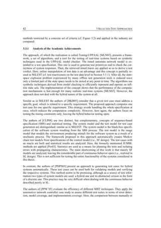 42                                                                 3 SELECTED TEST APPROACHES


methods restricted by a concrete set of criteria (cf. Figure 3.2) and applied in the industry are
compared.

3.3.1   Analysis of the Academic Achievements

The approach, of which the realization is called Testing-UPPAAL [MLN03], presents a frame-
work, a set of algorithms, and a tool for the testing of real-time systems based on symbolic
techniques used in the UPPAAL model checker. The timed automata network model is ex-
tended to a test specification. This one is used to generate test primitives and to check the cor-
rectness of system responses. Then, the retrieved timed traces are applied so as to derive a test
verdict. Here, online manipulation of test data is an advantage and this concept is partially re-
used in MiLEST (cf. test reactiveness on the test data level in Section 5.5.1). After all, the state-
space explosion problem experienced by many offline test generation tools is reduced since
only a limited part of the state space needs to be stored at any point in time. The algorithms use
symbolic techniques derived from model checking to efficiently represent and operate on infi-
nite state sets. The implementation of the concept shows that the performance of the computa-
tion mechanisms is fast enough for many realistic real-time systems [MLN03]. However, the
approach does not deal with the hybrid nature of the system at all.

Similar as in MiLEST the authors of [BKB05] consider that a given test case must address a
specific goal, which is related to a specific requirement. The proposed approach computes one
test case for one specific requirement. This strategy avoids handling the whole specification at
once, which reduces the computation complexity. However, here again, the authors focus on
testing the timing constraints only, leaving the hybrid behavior testing open.

The authors of [CLP08] use two distinct, but complementary, concepts of sequence-based
specification (SBS) and statistical testing. The system model and the test model for test case
generation are distinguished, similar as in MiLEST. The system model is the black-box specifi-
cation of the software system resulting from the SBS process. The test model is the usage
model that models the environment producing stimuli for the software system as a result of a
stochastic process. The framework proposed in this approach automatically creates Markov
chain test models from specifications of the control model (i.e., SF design). The test cases with
an oracle are built and statistical results are analyzed. Here, the formerly mentioned JUMBL
methods are applied [Pro03]. Statistics are used as a means for planning the tests and isolating
errors with propagating characteristics. The main shortcoming of this work is that mainly SF
models are analyzed, leaving the considerable part of continuous behavior open (i.e., realized in
SL design). This is not sufficient for testing the entire functionality of the systems considered in
this thesis.

In contrast, the authors of [PHPS03] present an approach to generating test cases for hybrid
systems automatically. These test cases can be used both for validating models and verifying
the respective systems. This method seems to be promising, although as a source of test infor-
mation two types of system models are used: a hybrid one and its abstracted version in the form
of a discrete one. This practice may be very difficult when dealing with the continuous behavior
described purely in SL.

The authors of [PPW+05] evaluate the efficiency of different MBT techniques. They apply the
automotive network controller case study to assess different test suites in terms of error detec-
tion, model coverage, and implementation coverage. Here, the comparison between manually or
 