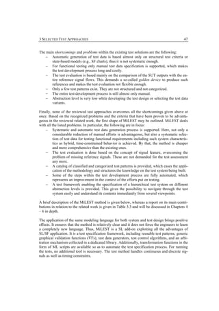 3 SELECTED TEST APPROACHES                                                                       47


The main shortcomings and problems within the existing test solutions are the following:
    − Automatic generation of test data is based almost only on structural test criteria or
       state-based models (e.g., SF charts), thus it is not systematic enough.
    − For functional testing only manual test data specification is supported, which makes
       the test development process long and costly.
    − The test evaluation is based mainly on the comparison of the SUT outputs with the en-
       tire reference signal flows. This demands a so-called golden device to produce such
       references and makes the test evaluation not flexible enough.
    − Only a few test patterns exist. They are not structured and not categorized.
    − The entire test development process is still almost only manual.
    − Abstraction level is very low while developing the test design or selecting the test data
       variants.

Finally, none of the reviewed test approaches overcomes all the shortcomings given above at
once. Based on the recognized problems and the criteria that have been proven to be advanta-
geous in the reviewed related work, the first shape of MiLEST may be outlined. MiLEST deals
with all the listed problems. In particular, the following are in focus:
    − Systematic and automatic test data generation process is supported. Here, not only a
          considerable reduction of manual efforts is advantageous, but also a systematic selec-
          tion of test data for testing functional requirements including such system characteris-
          tics as hybrid, time-constrained behavior is achieved. By that, the method is cheaper
          and more comprehensive than the existing ones.
    − The test evaluation is done based on the concept of signal feature, overcoming the
          problem of missing reference signals. These are not demanded for the test assessment
          any more.
    − A catalog of classified and categorized test patterns is provided, which eases the appli-
          cation of the methodology and structures the knowledge on the test system being built.
    − Some of the steps within the test development process are fully automated, which
          represents an improvement in the context of the efforts put on testing.
    − A test framework enabling the specification of a hierarchical test system on different
          abstraction levels is provided. This gives the possibility to navigate through the test
          system easily and understand its contents immediately from several viewpoints.

A brief description of the MiLEST method is given below, whereas a report on its main contri-
butions in relation to the related work is given in Table 3.3 and will be discussed in Chapters 4
– 6 in depth.

The application of the same modeling language for both system and test design brings positive
effects. It ensures that the method is relatively clear and it does not force the engineers to learn
a completely new language. Thus, MiLEST is a SL add-on exploiting all the advantages of
SL/SF application. It is a test specification framework, including reusable test patterns, generic
graphical validation functions (VFs), test data generators, test control algorithms, and an arbi-
tration mechanism collected in a dedicated library. Additionally, transformation functions in the
form of ML scripts are available so as to automate the test specification process. For running
the tests, no additional tool is necessary. The test method handles continuous and discrete sig-
nals as well as timing constraints.
 