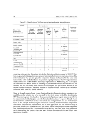 48                                                                       3 SELECTED TEST APPROACHES


             Table 3.3: Classification of the Test Approaches based on the Selected Criteria.
             Criteria                       Test Specification
                                                                                                 Transforma-
                                                           Test                      Test
                           Manual        Automatic                                                 tion and
Selected Test                                           Evaluation   Formal        Patterns
                          Test Case /    Test Case /                                             Automation
Methodologies,                                           Scenarios   Verifica-     Support
                          Test Data      Test Data                                                Facilities
Technologies, Tools                                     as Driving     tion
                         Specification   Generation
                                                          Force
EmbeddedValidator                                                       +             +
                                                                                 (15 patterns)
MTest with CTE/ES             +
Reactis Tester                               +                          +
Reactis Validator                            +               +                       –/+
                                                                                 (2 patterns)
Simulink®
Verification and              +                              +                        +
Validation™                                                                      (12 patterns)
Simulink® Design                                                                     –/+
Verifier™                                    +                          +        (4 patterns)
SystemTest™                   +
TPT                           +                                                       +
T-VEC                                        +                          +
Transformations
Approach [Dai06]              +                                                                      +
Watchdogs [CH98]                                             +
MiLEST                                       +               +                   + (over 50          +
                                                                                   patterns)


A starting point applying the method is to design the test specification model in MiLEST. Fur-
ther on, generic test data patterns are retrieved automatically from some marked portions of the
test specification. The test data generator concretizes the data. Its functionality has some simi-
larities to the CTM method and aims at systematic signal production. The SUT input partitions
and boundaries are used to find the meaningful representatives. Additionally, the SUT outputs
are considered too. Hence, instead of searching for a scenario that fulfills the test objective it is
assumed that this has already been achieved by defining the test specification. Further on, the
method enables to deploy a searching strategy for finding different variants of such scenarios
and a time point when they should start/stop.

Since at the early stage of new system functionalities development reference signals are not
available, another solution has to be provided. In this thesis a new method for describing the
SUT behavior is given. It is based on the assessment of particular signal features specified in
the requirements. For that purpose a novel, abstract understanding of a signal is defined. This is
the fundamental contribution of this work as both test case generation and test evaluation are
based on this concept. Numerous signal features are identified; feature extractors, comparators,
and feature generators are implemented. Due to their application, the test evaluation may be
performed online which enables an active test control, opens some perspectives for test genera-
tion algorithms and provides extensions of reactive testing, but at the same time reduces the
performance of the test system. Also, new ways for first diagnosis activities and failure man-
agement are possible.
 