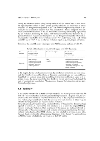 3 SELECTED TEST APPROACHES                                                                                  49


Finally, the introduced reactive testing concept relates to the test control, but it is more power-
ful, especially in the context of hybrid systems. [Leh03] defines the test reactiveness as a reac-
tion of the test data generation algorithm on the SUT outputs during the test execution. In par-
ticular, the test case reacts to a defined SUT state, instead of on a defined time point. This defi-
nition is extended in this thesis as the test data can be additionally influenced by signals from
the test evaluation. Combining this method with the traditional test control definition, the se-
quence of test cases execution can be organized and test data generation can be influenced de-
pending on the verdict of the previous test case (as in TTCN-3); depending on the SUT outputs
(as in TPT and in TTCN-3) and on other test evaluation signals (e.g., reset, trigger, activation).

The options that MiLEST covers with respect to the MBT taxonomy are listed in Table 3.4.

             Table 3.4: Classification of MiLEST with respect to the MBT Taxonomy.
 Test          Test Generation:             Test Execution Options     Test Evaluation:
 Approach      Selection Criteria                                      Specification
               and Technology                                          and Technology


               - data coverage              - MiL                      - reference signal-feature – based
               - requirements coverage      - reactive                 - requirements coverage
               - test case specifications                              - test evaluation specifications
 MiLEST        - automatic generation                                  - automatic and manual
               - offline generation                                       (depending on the process step)
                                                                       - online evaluation



In this chapter, the first set of questions arisen in the introduction to this thesis has been consid-
ered. The role of system model in relation to the quality-assurance process has been established.
Since black-box testing is aimed at the availability of the system model and an access to its in-
terfaces became the crucial issue. It has been decided to provide a test model including all the
parts of a complete test specification. Also, a common language for both system and test speci-
fications have been used.


3.4 Summary

In this chapter related work on MBT has been introduced and its analysis has been done. At
first, MBT taxonomy has been elaborated, extended and presented on a diagram. Then, the sys-
tem model has been fixed as a concrete instantiation of one of the categories from the taxon-
omy. Further categories and options from the taxonomy have been discussed in detail. They are
related to the test generation, test execution and test evaluation.
Then, in Section 3.2, the current testing situation identified in the automotive domain has been
reported. In Section 3.3, a trapezoid has been introduced so as to narrow the range of MBT ap-
proaches investigated further on. Then, an analysis of the selected test methods followed, re-
sulting in a list of the corresponding test tools available in the academia or industry. Their com-
prehensive classification of the MBT solutions has been attached in Appendix A as a table.
Hence, it should be referred to while analyzing the contents of this chapter. For additional work
on MBT the reader is linked to the surveys given in [BJK+05, UL06].
 