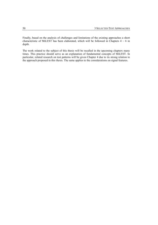 50                                                                3 SELECTED TEST APPROACHES


Finally, based on the analysis of challenges and limitations of the existing approaches a short
characteristic of MiLEST has been elaborated, which will be followed in Chapters 4 – 6 in
depth.

The work related to the subject of this thesis will be recalled in the upcoming chapters many
times. This practice should serve as an explanation of fundamental concepts of MiLEST. In
particular, related research on test patterns will be given Chapter 4 due to its strong relation to
the approach proposed in this thesis. The same applies to the considerations on signal features.
 