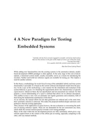 4 A New Paradigm for Testing
     Embedded Systems

                          “Anybody who has been seriously engaged in scientific work of any kind realizes
                          that over the entrance to the gates of the temple of science are written the words:
                                                                                        “You must have faith.”
                                                    It is a quality which the scientist cannot dispense with.”

                                                                           - Max Karl Ernst Ludwig Planck


While adding new functionalities into the existing systems in the automotive domain, model-
based development (MBD) paradigm is often applied. At the early stage of this sort of devel-
opment, a functional system model, usually executable, serves as a means for introducing the
novelties. Neither real-world nor reference signals are available for testing yet. This implies a
need for another solution.

In this thesis, a methodology for model-based testing of the embedded, hybrid, real-time system
functionality is provided. It is based on the current software development trends from the prac-
tice. In the scope of this methodology, a new manner for the stimulation and evaluation of the
system behavior is given. It is breaking the requirements down into characteristics of specific
signal features. Based on them, the test specification and test assessment are realized. For that
purpose, a novel understanding of a signal is defined that allows for its abstract description.
This enables to have a new view on automatic test signals generation and evaluation, both of
them being the fundamental contributions of this thesis.
As an outcome, the manual efforts for test data generation are reduced and, at the same time,
their systematic selection is achieved. This makes the proposed method cheaper and more com-
prehensive than the existing approaches.
Then, because of the application of signal features, the test evaluation is overcoming the prob-
lem of missing reference signals. These are not demanded for the test assessment any more,
which shifts the current common practice towards a new testing paradigm.
Many of the steps within the test development process are fully automated, which gives a sig-
nificant improvement in the context of the efforts put on testing, especially comparing to the
other, still very manual methods.
 