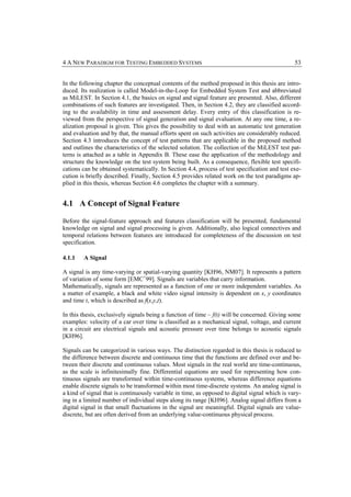 4 A NEW PARADIGM FOR TESTING EMBEDDED SYSTEMS                                                   53


In the following chapter the conceptual contents of the method proposed in this thesis are intro-
duced. Its realization is called Model-in-the-Loop for Embedded System Test and abbreviated
as MiLEST. In Section 4.1, the basics on signal and signal feature are presented. Also, different
combinations of such features are investigated. Then, in Section 4.2, they are classified accord-
ing to the availability in time and assessment delay. Every entry of this classification is re-
viewed from the perspective of signal generation and signal evaluation. At any one time, a re-
alization proposal is given. This gives the possibility to deal with an automatic test generation
and evaluation and by that, the manual efforts spent on such activities are considerably reduced.
Section 4.3 introduces the concept of test patterns that are applicable in the proposed method
and outlines the characteristics of the selected solution. The collection of the MiLEST test pat-
terns is attached as a table in Appendix B. These ease the application of the methodology and
structure the knowledge on the test system being built. As a consequence, flexible test specifi-
cations can be obtained systematically. In Section 4.4, process of test specification and test exe-
cution is briefly described. Finally, Section 4.5 provides related work on the test paradigms ap-
plied in this thesis, whereas Section 4.6 completes the chapter with a summary.


4.1 A Concept of Signal Feature

Before the signal-feature approach and features classification will be presented, fundamental
knowledge on signal and signal processing is given. Additionally, also logical connectives and
temporal relations between features are introduced for completeness of the discussion on test
specification.

4.1.1   A Signal

A signal is any time-varying or spatial-varying quantity [KH96, NM07]. It represents a pattern
of variation of some form [EMC+99]. Signals are variables that carry information.
Mathematically, signals are represented as a function of one or more independent variables. As
a matter of example, a black and white video signal intensity is dependent on x, y coordinates
and time t, which is described as f(x,y,t).

In this thesis, exclusively signals being a function of time – f(t) will be concerned. Giving some
examples: velocity of a car over time is classified as a mechanical signal, voltage, and current
in a circuit are electrical signals and acoustic pressure over time belongs to acoustic signals
[KH96].

Signals can be categorized in various ways. The distinction regarded in this thesis is reduced to
the difference between discrete and continuous time that the functions are defined over and be-
tween their discrete and continuous values. Most signals in the real world are time-continuous,
as the scale is infinitesimally fine. Differential equations are used for representing how con-
tinuous signals are transformed within time-continuous systems, whereas difference equations
enable discrete signals to be transformed within most time-discrete systems. An analog signal is
a kind of signal that is continuously variable in time, as opposed to digital signal which is vary-
ing in a limited number of individual steps along its range [KH96]. Analog signal differs from a
digital signal in that small fluctuations in the signal are meaningful. Digital signals are value-
discrete, but are often derived from an underlying value-continuous physical process.
 