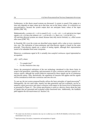 54                                                     4 A NEW PARADIGM FOR TESTING EMBEDDED SYSTEMS


Furthermore, in this thesis causal systems are discussed. A system is causal if the output at a
time only depends on input values up to that time, not on the future values. It is referred to as
non-anticipative, because the system output does not anticipate future values of the input
[KH96, EMC+99].

Mathematically, a system x(t) → y(t) is causal if x1(t) → y1(t), x2(t) → y2(t) and given two input
signals x1(t), x2(t) have the relation x1(t) = x2(t) for all t ≤ t0 , then y1(t) = y2(t) for all t ≤ t0.
All real-time physical systems are causal, because time only moves forward, i.e., effect occurs
after cause [EMC+99].

In Simulink (SL) even the events are described using signals with a value at every simulation
time step. The realization of time-continuous and time-discrete signals is based on the same
principle. Time-discrete signals are a subset of analog signals, although their representation
seems to be redundant from some viewpoints.

Moreover, a continuous signal in SL is actually time-sampled continuous signal represented as
an equation:

x[k] = x(kT), where:

       −     T is sample time 23
       −     k is the simulation time step.

Hence, the prototypical realization of the test technology introduced in this thesis limits its
scope to the generation, controlling, and assessment of value-continuous and time-sampled con-
tinuous signals, although the system behavior expressed by those signals can be of continuous
and discrete nature. Thus, theoretically, the separation of concerns still applies and the signals
will be considered as both time-continuous and time-discrete.

To sum up, the test system proposed hereby utilizes the basic principles of signal processing 24.
Subsequently, the two main tasks, namely test data generation and test evaluation, can be re-
named to signal generation and signal evaluation with respect to the lowest level of abstraction
as presented in Figure 4.1. The system specification is used as a decisive factor about the type
of signals that are generated and evaluated within functional tests. Additionally, the feedback
path supports the test reactiveness (cf. Section 3.4).




23
     The sample time also known as simulation time step size is called step size in ML/SL/SF [MathSL]. In this thesis it will be
     denominated to time step size.
24
     Signal processing is the analysis, interpretation and manipulation of signals.
 