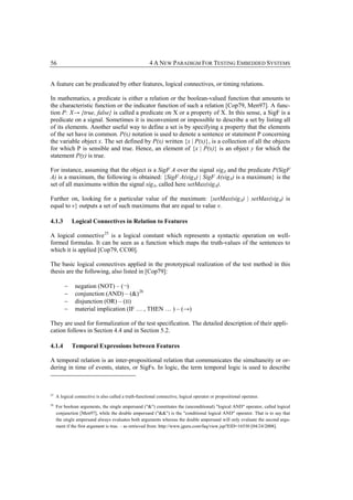 56                                                     4 A NEW PARADIGM FOR TESTING EMBEDDED SYSTEMS


A feature can be predicated by other features, logical connectives, or timing relations.

In mathematics, a predicate is either a relation or the boolean-valued function that amounts to
the characteristic function or the indicator function of such a relation [Cop79, Men97]. A func-
tion P: X→ {true, false} is called a predicate on X or a property of X. In this sense, a SigF is a
predicate on a signal. Sometimes it is inconvenient or impossible to describe a set by listing all
of its elements. Another useful way to define a set is by specifying a property that the elements
of the set have in common. P(x) notation is used to denote a sentence or statement P concerning
the variable object x. The set defined by P(x) written {x | P(x)}, is a collection of all the objects
for which P is sensible and true. Hence, an element of {x | P(x)} is an object y for which the
statement P(y) is true.

For instance, assuming that the object is a SigF A over the signal sigA and the predicate P(SigF
A) is a maximum, the following is obtained: {SigF A(sigA) | SigF A(sigA) is a maximum} is the
set of all maximums within the signal sigA, called here setMax(sigA).

Further on, looking for a particular value of the maximum: {setMax(sigA) | setMax(sigA) is
equal to v} outputs a set of such maximums that are equal to value v.

4.1.3        Logical Connectives in Relation to Features

A logical connective 25 is a logical constant which represents a syntactic operation on well-
formed formulas. It can be seen as a function which maps the truth-values of the sentences to
which it is applied [Cop79, CC00].

The basic logical connectives applied in the prototypical realization of the test method in this
thesis are the following, also listed in [Cop79]:

         −     negation (NOT) – (¬)
         −     conjunction (AND) – (&) 26
         −     disjunction (OR) – (‫)׀׀‬
         −     material implication (IF … , THEN … ) – (→)

They are used for formalization of the test specification. The detailed description of their appli-
cation follows in Section 4.4 and in Section 5.2.

4.1.4        Temporal Expressions between Features

A temporal relation is an inter-propositional relation that communicates the simultaneity or or-
dering in time of events, states, or SigFs. In logic, the term temporal logic is used to describe



25
     A logical connective is also called a truth-functional connective, logical operator or propositional operator.
26
     For boolean arguments, the single ampersand ("&") constitutes the (unconditional) "logical AND" operator, called logical
     conjunction [Men97], while the double ampersand ("&&") is the "conditional logical AND" operator. That is to say that
     the single ampersand always evaluates both arguments whereas the double ampersand will only evaluate the second argu-
     ment if the first argument is true. – as retrieved from: http://www.jguru.com/faq/view.jsp?EID=16530 [04/24/2008].
 