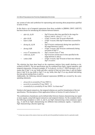 4 A NEW PARADIGM FOR TESTING EMBEDDED SYSTEMS                                                                                    57


any system of rules and symbolism for representing and reasoning about propositions qualified
in terms of time.

In this thesis a set of temporal expressions from these available in [BBS04, GW07, GHS+07]
has been chosen for introducing the relations between features:

         −     after (d1, d2) B                    −     SigF B occurs after time specified in the range be-
                                                         tween d1 and d2, where 0 <= d1 <= d2
         −     after (A) B                         −     if SigF A occurs, SigF B occurs afterwards
         −     before (A)B                         −     if SigF A occurs, than SigF B must have occurred be-
                                                         fore
         −     during (d1, d2) B                   −     SigF B occurs continuously during time specified in
                                                         the range between d1 and d2
         −     during (A)B                         −     if SigF A occurs, SigF B occurs continuously during
                                                         activation of SigF A
         −     every nth occurrence (A)            −     SigF A occurs every nth time
         −     within (d1, d2) B                   −     SigF B occurs at least once in time specified in the
                                                         range between d1 and d2
         −     within (A)B                         −     if SigF A occurs, SigF B occurs at least once whereas
                                                         SigF A is active

The selection has been done based on the experience analysis from model checking as de-
scribed in [GW07]. The test specification may be combined from SigFs, logical operators, and
temporal expressions. Giving an example: IF A & after(d1, d2) B ‫ ׀׀‬C, THEN during(d3, d4) D –
means that if SigF A on sigA holds and after a period of time not lower than d1 and not higher
than d2 SigF B on sigB holds or SigF C on sigC holds, then SigF D on sigD should hold during
the time period starting from d3 until d4.
Additionally, the following selected temporal expressions [KM08] are covered by the corre-
sponding statements:

         −     always(A) is covered by IF true THEN A
         −     never(A) is covered by IF true THEN ¬A.
         −     eventually(A) is covered by IF true THEN A at least once 27

Similar to the logical connectives, the temporal relations are used for formalization of the test
specification. The description of their application follows in Section 4.4 and in Section 5.2.

The combinations of predicates can be defined either between features characterizing one signal
or more signals, using both logical connectives and temporal relations. For the examples below,
the following assumption is valid: A1 and A2 are SigFs characterizing a time-continuous signal
sigA. A and B are SigFs characterizing two different time-continuous signals, C represents a
SigF characterizing a discrete signal sigC.




27
     At least once means in this context at least once until the end of the predefined simulation time for a particular model.
 