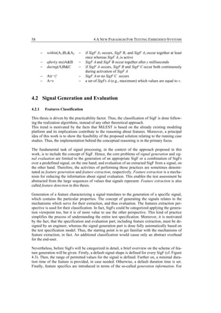 58                                         4 A NEW PARADIGM FOR TESTING EMBEDDED SYSTEMS


        −    within(A1)B1&A2    −     if SigF A1 occurs, SigF B1 and SigF A2 occur together at least
                                      once whereas SigF A1 is active
        −    after(y ms)A&B     −     SigF A and SigF B occur together after y milliseconds
        −    during(A)B&C       −     if SigF A occurs, SigF B and SigF C occur both continuously
                                      during activation of SigF A
        −    A‫¬׀׀‬C              −     SigF A or no SigF C occurs
        −    A=v                −     a set of SigFs A (e.g., maximum) which values are equal to v.



4.2 Signal Generation and Evaluation

4.2.1       Features Classification

This thesis is driven by the practicability factor. Thus, the classification of SigF is done follow-
ing the realization algorithms, instead of any other theoretical approach.
This trend is motivated by the facts that MiLEST is based on the already existing modeling
platform and its implications contribute to the reasoning about features. Moreover, a principal
idea of this work is to show the feasibility of the proposed solution relating to the running case
studies. Thus, the implementation behind the conceptual reasoning is in the primary focus.

The fundamental task of signal processing, in the context of the approach proposed in this
work, is to include the concept of SigF. Hence, the core problems of signal generation and sig-
nal evaluation are limited to the generation of an appropriate SigF or a combination of SigFs
over a predefined signal, on the one hand; and evaluation of an extracted SigF from a signal, on
the other hand. Therefore, the activities of performing those practices are sometimes denomi-
nated as feature generation and feature extraction, respectively. Feature extraction is a mecha-
nism for reducing the information about signal evaluation. This enables the test assessment be
abstracted from the large sequences of values that signals represent. Feature extraction is also
called feature detection in this thesis.

Generation of a feature characterizing a signal translates to the generation of a specific signal,
which contains the particular properties. The concept of generating the signals relates to the
mechanisms which serve for their extraction, and thus evaluation. The features extraction per-
spective is used for their classification. In fact, SigFs could be categorized applying the genera-
tion viewpoint too, but it is of more value to use the other perspective. This kind of practice
simplifies the process of understanding the entire test specification. Moreover, it is motivated
by the fact, that the specification and evaluation part, including feature extraction, must be de-
signed by an engineer, whereas the signal generation part is done fully automatically based on
the test specification model. Thus, the starting point is to get familiar with the mechanisms of
feature extraction, in fact. An additional classification would cause only an abstract overhead
for the end-user.

Nevertheless, before SigFs will be categorized in detail, a brief overview on the scheme of fea-
ture generation will be given. Firstly, a default signal shape is defined for every SigF (cf. Figure
4.3). Then, the range of permitted values for the signal is defined. Further on, a minimal dura-
tion time of the feature is provided, in case needed. Otherwise, a default duration time is set.
Finally, feature specifics are introduced in terms of the so-called generation information. For
 