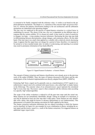 60                                           4 A NEW PARADIGM FOR TESTING EMBEDDED SYSTEMS


is extracted to be finally compared with the reference value. A verdict is set based on the ap-
plied arbitration mechanism. The details w.r.t. extraction of the concrete SigFs are given in Sec-
tion 4.2, whereas the patterns classification leading to the test architecture and the arbitration
mechanism are elaborated in the upcoming chapter.
The time step size employed in the process of signal-features extraction is a critical factor in
establishing its success. The choice of the time step size is dependent on the different rates of
response that the system exhibits. If it is chosen too small, it may result in a lack of sensitivity
to changes: too large – it may produce incorrect inferences. Decreasing the time step may help
in differentiating between discontinuities, abrupt changes, and continuous effects. On the other
hand, if the time step is too small when applied to a variable with a relatively slowly decreasing
slope, it appears that the signal does not change for a period of time; therefore, it is reported to
be normal or to have reached steady state. In reality it is decreasing, and reporting it as normal
may result in premature elimination of true faults [Mos97].
                                     InOut                      pass (1)
                                      Bus         Signal
                                               Evaluation       fail (0)




                            Signal               Feature         Comparison
                        Preprocessing           Extraction      & Arbitration
                                                                 Ref


                     Figure 4.5: Signal-Features Evaluation – a Generic Pattern.


The concept of feature extraction and features classification were already given in the previous
work of the author [ZSM06]. Then, the types of features discussed in this thesis and the sub-
stantial parts of the evaluation implementation are directly adopted from [MP07, ZMS07a].

Extracting SigF from a signal can be generally seen as a transformation of SUT signals to so-
called feature signals (not to be confused with signal feature, also called SigF or simply feature
in the following). The concrete values of an extracted feature signal represent the considered
SigF at every time step. The feature signal is then compared with the reference data according
to a specific, SigF related algorithm.

The scope of the online evaluation is reduced to all the past time steps until the actual one.
Many features are not immediately identifiable, though. Taking an example of a maximum, it
can only be detected at least one time step after it takes place. Some features are only identifi-
able with a delay, that might be known in advance (determinate) or not (indeterminate). This
phenomenon is revealed in the naming convention for SigFs applied in this thesis.
The feature extraction realization determines the two aspects according to which the features
can be classified. In Figure 4.6, one example for every combination is drawn, including the ac-
tual signal and the feature signal (i.e., result of the feature extraction). For triggered features an
additional trigger signal exists.
 