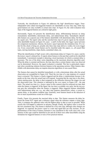 4 A NEW PARADIGM FOR TESTING EMBEDDED SYSTEMS                                                       61


Vertically, the classification in Figure 4.6 addresses the SigF identification trigger. Time-
independent (also called non-triggered) features are identifiable at every time step, while trig-
gered features are only available at certain time steps. In Figure 4.6, the valid evaluation time
steps of the triggered features are colored in light green.

Horizontally, Figure 4.6 presents the identification delay, differentiating between no delay
(immediately identifiable), determinate delay, and indeterminate delay. Immediately identifi-
able features are a special case of the features identifiable with determinate delay, but their de-
lay equals zero. The signal value and the searched time step of a given signal are the immedi-
ately identifiable features in Figure 4.6, cases – a and b. In the latter, the trigger signal activates
the comparison mechanism, whereas, the feature signal represents the simulation time. If a ver-
dict for this check is being set, actually only three time steps deliver a verdict, for every trigger
rise. Every conceivable causal feature can be classified under this aspect, i.e., all causal filter
types, moving transforms, slope checks, cumulated values, etc.

When the identification of SigF occurs with a determinate delay (cf. Figure 4.6, cases c and d),
the feature signal is delayed too. It reports about features in the past that could not be identified
immediately. A prominent example is detecting a local maximum, for which a constant delay is
necessary. The size of the delay varies depending on the maximum detection algorithm used.
When the delay is constant and known, the time step when a certain feature value was observed
can be determined. However, the signal evaluation is retarded. This fact is particularly impor-
tant when considering relations between features in the upcoming sections. Other features iden-
tifiable with determinate delay are impulse detection algorithms or non-causal filters.

The features that cannot be identified immediately or with a determinate delay after the actual
observation are exemplified in Figure 4.6f. There the rise time of a step response of a control
loop is extracted. This feature is clearly triggered and the delay is indeterminate because it de-
pends on the time when the actual loop will respond. Assuming that the step time is the obser-
vation starting point, the delay is then computed as the difference between the trigger rise and
the observation time. This situation is indicated by the reset signal, in Figure 4.6f – the step
time). The actual rise time (i.e., feature signal in this context) must be extracted not later than
when the feature is triggered. In the figure, the rise time is available very early, but the test sys-
tem gets this information when the feature is triggered. Other triggered features identifiable
with indeterminate delay are, e.g., any other step response characteristic values, a system re-
sponse delay, or the pattern complete step. Generally, most features based on the detection of
two or more asynchronous events are of this type.

Finally, Figure 4.6e presents the maximal delay to date. This feature measures the delay be-
tween the actual SUT signal and a reference signal when the reference outputs a rising edge.
Then, it compares the gathered value with the highest delay to date as soon as possible. When
exactly this will happen is unknown in advance, though. Finally, the highest value is saved for
the next simulation step. This feature is defined for every time step, although value changes are
triggered. As expected, the feature signal is a stair step signal that can only increase. An im-
plementation of this kind of feature extraction is not considered in this work since only a few
features of this type could be identified so far and all of them were either describable using the
formalism for triggered features or were of low practical interest.
 
