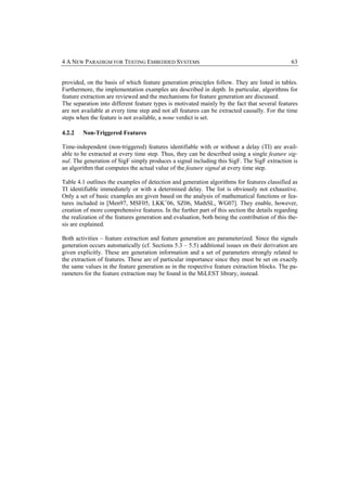 4 A NEW PARADIGM FOR TESTING EMBEDDED SYSTEMS                                                   63


provided, on the basis of which feature generation principles follow. They are listed in tables.
Furthermore, the implementation examples are described in depth. In particular, algorithms for
feature extraction are reviewed and the mechanisms for feature generation are discussed.
The separation into different feature types is motivated mainly by the fact that several features
are not available at every time step and not all features can be extracted causally. For the time
steps when the feature is not available, a none verdict is set.

4.2.2   Non-Triggered Features

Time-independent (non-triggered) features identifiable with or without a delay (TI) are avail-
able to be extracted at every time step. Thus, they can be described using a single feature sig-
nal. The generation of SigF simply produces a signal including this SigF. The SigF extraction is
an algorithm that computes the actual value of the feature signal at every time step.

Table 4.1 outlines the examples of detection and generation algorithms for features classified as
TI identifiable immediately or with a determined delay. The list is obviously not exhaustive.
Only a set of basic examples are given based on the analysis of mathematical functions or fea-
tures included in [Men97, MSF05, LKK+06, SZ06, MathSL, WG07]. They enable, however,
creation of more comprehensive features. In the further part of this section the details regarding
the realization of the features generation and evaluation, both being the contribution of this the-
sis are explained.

Both activities – feature extraction and feature generation are parameterized. Since the signals
generation occurs automatically (cf. Sections 5.3 – 5.5) additional issues on their derivation are
given explicitly. These are generation information and a set of parameters strongly related to
the extraction of features. These are of particular importance since they must be set on exactly
the same values in the feature generation as in the respective feature extraction blocks. The pa-
rameters for the feature extraction may be found in the MiLEST library, instead.
 
