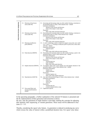 4 A NEW PARADIGM FOR TESTING EMBEDDED SYSTEMS                                                                                                     65
  Identifiable with determined delay



                                       2-1. Detection of local maxi-    2-1. Increasing and decreasing ramps one after another forming a maximum in
                                            mum [LKK+06]                     the permitted range of values, where duration time = default
                                                                             Generation information:
                                                                             –     duration of the increase and decrease
                                                                             –     limits of the ramps in value range
                                                                             Parameter:
                                                                             –     delay value while maximum detection
                                       2-2. Detection of local mini-    2-2. Decreasing and increasing ramps one after another forming a minimum in
                                            mum [LKK+06]                     the permitted range of values, where duration time = default
                                                                             Generation information:
                                                                             –     duration of the increase and decrease
                                                                             –     limits of the ramps in value range
                                                                             Parameter:
                                                                             –     delay value while minimum detection
                                       2-3. Detection of inflection     2-3. A curve, containing a point at which the tangent crosses this curve itself
                                            point [MSF05]                    e.g., a curve y = x3 forming an inflection point at point (0,0), where dura-
                                                                             tion time = default
                                                                             Generation information:
                                                                             –     inflection point
                                                                             Parameter:
                                                                             –     delay value while inflection point detection
                                       2-4. Peak detection [MSF05]      2-4. Decreasing and increasing ramps one after another forming a peak in the
                                                                             permitted range of values, where duration time = default
                                                                             Generation information:
                                                                             –     duration of the increase and decrease
                                                                             –     limits of the ramps in value range
                                                                             Parameters:
                                                                             –     minimal peak size
                                                                             –     peak sensibility
                                                                             –     delay value while peak detection
                                       2-5. Impulse detection [MSF05]   2-5. An impulse signal with a given impulse size and impulse duration in the
                                                                             permitted range of values, where duration time = default
                                                                             Generation information:
                                                                             –     impulse size
                                                                             –     impulse duration
                                                                             Parameters:
                                                                             –     minimal impulse size
                                                                             –     delay value while impulse detection
                                       2-6. Step detection [LKK+06]     2-6. Any step in the permitted range of values, where duration time = default
                                                                             Generation information:
                                                                             –     step time
                                                                             –     initial value
                                                                             –     step size
                                                                             Parameters:
                                                                             –     minimal step size
                                                                             –     constant duration before a step
                                       2-7. Non-causal filters and      2-7. Application specific
                                            moving transformations
                                            [SZ06]



In the upcoming paragraphs, a further explanation of the selected TI features is presented and
the SL implementation of their generation and extraction is shown.
By now, only the generation of single features is provided, omitting the concepts for adjusting
their duration, their sequencing, or variants generation. These issues will be addressed in Sec-
tions 5.3 – 5.5.

Thereby, considering the signal value feature, its generation is reduced to producing any curve
which crosses the value of interest within a predefined duration time. For signal value detec-
 