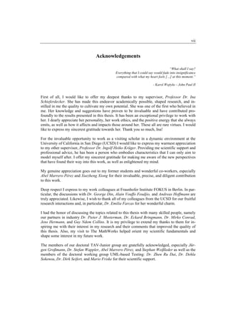 vii


                                  Acknowledgements

                                                                                      “What shall I say?
                                               Everything that I could say would fade into insignificance
                                               compared with what my heart feels […] at this moment.”

                                                                          - Karol Wojtyła – John Paul II


First of all, I would like to offer my deepest thanks to my supervisor, Professor Dr. Ina
Schieferdecker. She has made this endeavor academically possible, shaped research, and in-
stilled in me the quality to cultivate my own potential. She was one of the first who believed in
me. Her knowledge and suggestions have proven to be invaluable and have contributed pro-
foundly to the results presented in this thesis. It has been an exceptional privilege to work with
her. I dearly appreciate her personality, her work ethics, and the positive energy that she always
emits, as well as how it affects and impacts those around her. These all are rare virtues. I would
like to express my sincerest gratitude towards her. Thank you so much, Ina!

For the invaluable opportunity to work as a visiting scholar in a dynamic environment at the
University of California in San Diego (UCSD) I would like to express my warmest appreciation
to my other supervisor, Professor Dr. Ingolf Heiko Krüger. Providing me scientific support and
professional advice, he has been a person who embodies characteristics that I can only aim to
model myself after. I offer my sincerest gratitude for making me aware of the new perspectives
that have found their way into this work, as well as enlightened my mind.

My genuine appreciation goes out to my former students and wonderful co-workers, especially
Abel Marrero Pérez and Xuezheng Xiong for their invaluable, precise, and diligent contribution
to this work.

Deep respect I express to my work colleagues at Fraunhofer Institute FOKUS in Berlin. In par-
ticular, the discussions with Dr. George Din, Alain Vouffo Feudjio, and Andreas Hoffmann are
truly appreciated. Likewise, I wish to thank all of my colleagues from the UCSD for our fruitful
research interactions and, in particular, Dr. Emilia Farcas for her wonderful charm.

I had the honor of discussing the topics related to this thesis with many skilled people, namely
our partners in industry Dr. Pieter J. Mosterman, Dr. Eckard Bringmann, Dr. Mirko Conrad,
Jens Hermann, and Guy Ndem Collins. It is my privilege to extend my thanks to them for in-
spiring me with their interest in my research and their comments that improved the quality of
this thesis. Also, my visit to The MathWorks helped orient my scientific fundamentals and
shape some interest in my future work.

The members of our doctoral TAV-Junior group are gratefully acknowledged, especially Jür-
gen Großmann, Dr. Stefan Wappler, Abel Marrero Pérez, and Stephan Weißleder as well as the
members of the doctoral working group UML-based Testing: Dr. Zhen Ru Dai, Dr. Dehla
Sokenou, Dr. Dirk Seifert, and Mario Friske for their scientific support.
 
