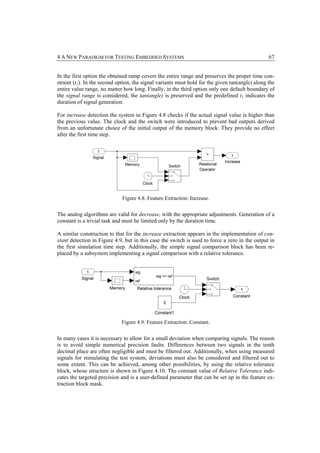 4 A NEW PARADIGM FOR TESTING EMBEDDED SYSTEMS                                                    67


In the first option the obtained ramp covers the entire range and preserves the proper time con-
straint (t1). In the second option, the signal variants must hold for the given tan(angle) along the
entire value range, no matter how long. Finally, in the third option only one default boundary of
the signal range is considered, the tan(angle) is preserved and the predefined t1 indicates the
duration of signal generation.

For increase detection the system in Figure 4.8 checks if the actual signal value is higher than
the previous value. The clock and the switch were introduced to prevent bad outputs derived
from an unfortunate choice of the initial output of the memory block. They provide no effect
after the first time step.




                             Figure 4.8: Feature Extraction: Increase.


The analog algorithms are valid for decrease, with the appropriate adjustments. Generation of a
constant is a trivial task and must be limited only by the duration time.

A similar construction to that for the increase extraction appears in the implementation of con-
stant detection in Figure 4.9, but in this case the switch is used to force a zero in the output in
the first simulation time step. Additionally, the simple signal comparison block has been re-
placed by a subsystem implementing a signal comparison with a relative tolerance.




                             Figure 4.9: Feature Extraction: Constant.


In many cases it is necessary to allow for a small deviation when comparing signals. The reason
is to avoid simple numerical precision faults. Differences between two signals in the tenth
decimal place are often negligible and must be filtered out. Additionally, when using measured
signals for stimulating the test system, deviations must also be considered and filtered out to
some extent. This can be achieved, among other possibilities, by using the relative tolerance
block, whose structure is shown in Figure 4.10. The constant value of Relative Tolerance indi-
cates the targeted precision and is a user-defined parameter that can be set up in the feature ex-
traction block mask.
 