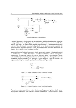 68                                       4 A NEW PARADIGM FOR TESTING EMBEDDED SYSTEMS




                              Figure 4.10: Relative Tolerance Block.


The linear dependency of two signals can be subsequently analyzed using the initial signal val-
ues (signal (0)) and storing the slope of the line crossing the actual values and the initial values
at every time step. If the slope changes at some time step, there is a deviation from the linear
behavior. Thus, the linearity is defined independently of the signal slope, with respect to the
initial values and to the previous signal values. More sophisticated algorithms determining the
linearity of two signals are obviously also possible.

A concrete functional relation between two signals can be easily realized with the mathematical
SL functionality. As a matter of example, a linear functional relation between two signals is
implemented. Its generation relies on the concept of a step (valued with c) starting at 0 time
units multiplied by the increasing time values as shown in Figure 4.11. The signals u and y are
supposed to fulfill the relation y = c·u, where c is a feature parameter. Again, the equation is not
implemented strictly, but using the relative tolerance block (cf. Figure 4.12).




                   Figure 4.11: Feature Generation: Linear Functional Relation.




                    Figure 4.12: Feature Extraction: Linear Functional Relation.


The maximum to date and minimum to date functions can be generated applying simple repeat-
ing sequences and steps or sums of them in different combinations. The crucial issue is to note
 