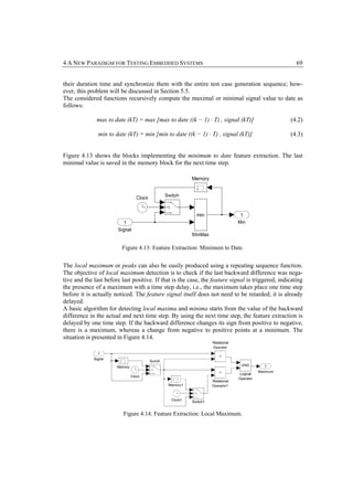 4 A NEW PARADIGM FOR TESTING EMBEDDED SYSTEMS                                                        69


their duration time and synchronize them with the entire test case generation sequence; how-
ever, this problem will be discussed in Section 5.5.
The considered functions recursively compute the maximal or minimal signal value to date as
follows:

              max to date (kT) = max [max to date ((k − 1) · T) , signal (kT)]                    (4.2)

               min to date (kT) = min [min to date ((k − 1) · T) , signal (kT)]                   (4.3)


Figure 4.13 shows the blocks implementing the minimum to date feature extraction. The last
minimal value is saved in the memory block for the next time step.




                         Figure 4.13: Feature Extraction: Minimum to Date.


The local maximum or peaks can also be easily produced using a repeating sequence function.
The objective of local maximum detection is to check if the last backward difference was nega-
tive and the last before last positive. If that is the case, the feature signal is triggered, indicating
the presence of a maximum with a time step delay, i.e., the maximum takes place one time step
before it is actually noticed. The feature signal itself does not need to be retarded; it is already
delayed.
A basic algorithm for detecting local maxima and minima starts from the value of the backward
difference in the actual and next time step. By using the next time step, the feature extraction is
delayed by one time step. If the backward difference changes its sign from positive to negative,
there is a maximum, whereas a change from negative to positive points at a minimum. The
situation is presented in Figure 4.14.




                          Figure 4.14: Feature Extraction: Local Maximum.
 