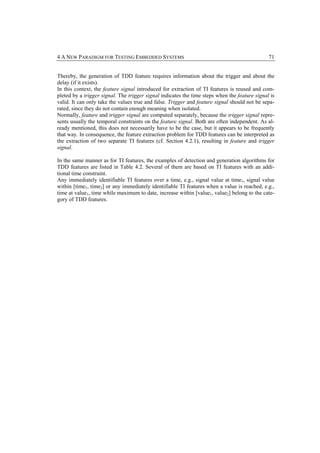 4 A NEW PARADIGM FOR TESTING EMBEDDED SYSTEMS                                                  71


Thereby, the generation of TDD feature requires information about the trigger and about the
delay (if it exists).
In this context, the feature signal introduced for extraction of TI features is reused and com-
pleted by a trigger signal. The trigger signal indicates the time steps when the feature signal is
valid. It can only take the values true and false. Trigger and feature signal should not be sepa-
rated, since they do not contain enough meaning when isolated.
Normally, feature and trigger signal are computed separately, because the trigger signal repre-
sents usually the temporal constraints on the feature signal. Both are often independent. As al-
ready mentioned, this does not necessarily have to be the case, but it appears to be frequently
that way. In consequence, the feature extraction problem for TDD features can be interpreted as
the extraction of two separate TI features (cf. Section 4.2.1), resulting in feature and trigger
signal.

In the same manner as for TI features, the examples of detection and generation algorithms for
TDD features are listed in Table 4.2. Several of them are based on TI features with an addi-
tional time constraint.
Any immediately identifiable TI features over a time, e.g., signal value at time1, signal value
within [time1, time2] or any immediately identifiable TI features when a value is reached, e.g.,
time at value1, time while maximum to date, increase within [value1, value2] belong to the cate-
gory of TDD features.
 