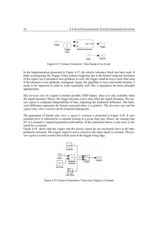 74                                      4 A NEW PARADIGM FOR TESTING EMBEDDED SYSTEMS




                     Figure 4.17: Feature Extraction: Time Stamp of an Event.


In the implementation presented in Figure 4.17, the relative tolerance block has been used. It
helps avoid passing the Trigger Value without triggering due to the limited temporal resolution
of the signal, but it introduces new problems as well: the trigger could be active more than once
if the tolerance is not optimally configured. Again, the algorithm is not a real-world solution; it
needs to be improved in order to work reasonably well. But it reproduces the basic principle
appropriately.

The increase rate of a signal is another possible TDD feature, since it is only available when
the signal increases. Hence, the trigger becomes active only when the signal increases. The fea-
ture signal is computed independently of that, outputting the backward difference. The back-
ward difference represents the feature extracted when it is positive. The decrease rate and the
signal value when constant can be extracted analogously.

The generation of feature time since a signal is constant is presented in Figure 4.18. A non-
constant curve is followed by a constant starting at a given time step. Hence, the starting time
ST of a constant is required generation information. In the realization below, a sine wave is fol-
lowed by a constant.
Figure 4.19 shows that the trigger and the feature signal do not necessarily have to be inde-
pendently extracted. The trigger signal is active whenever the input signal is constant. The fea-
ture signal is a time counter that will be reset at the trigger rising edge.




                  Figure 4.18: Feature Generation: Time since Signal is Constant.
 